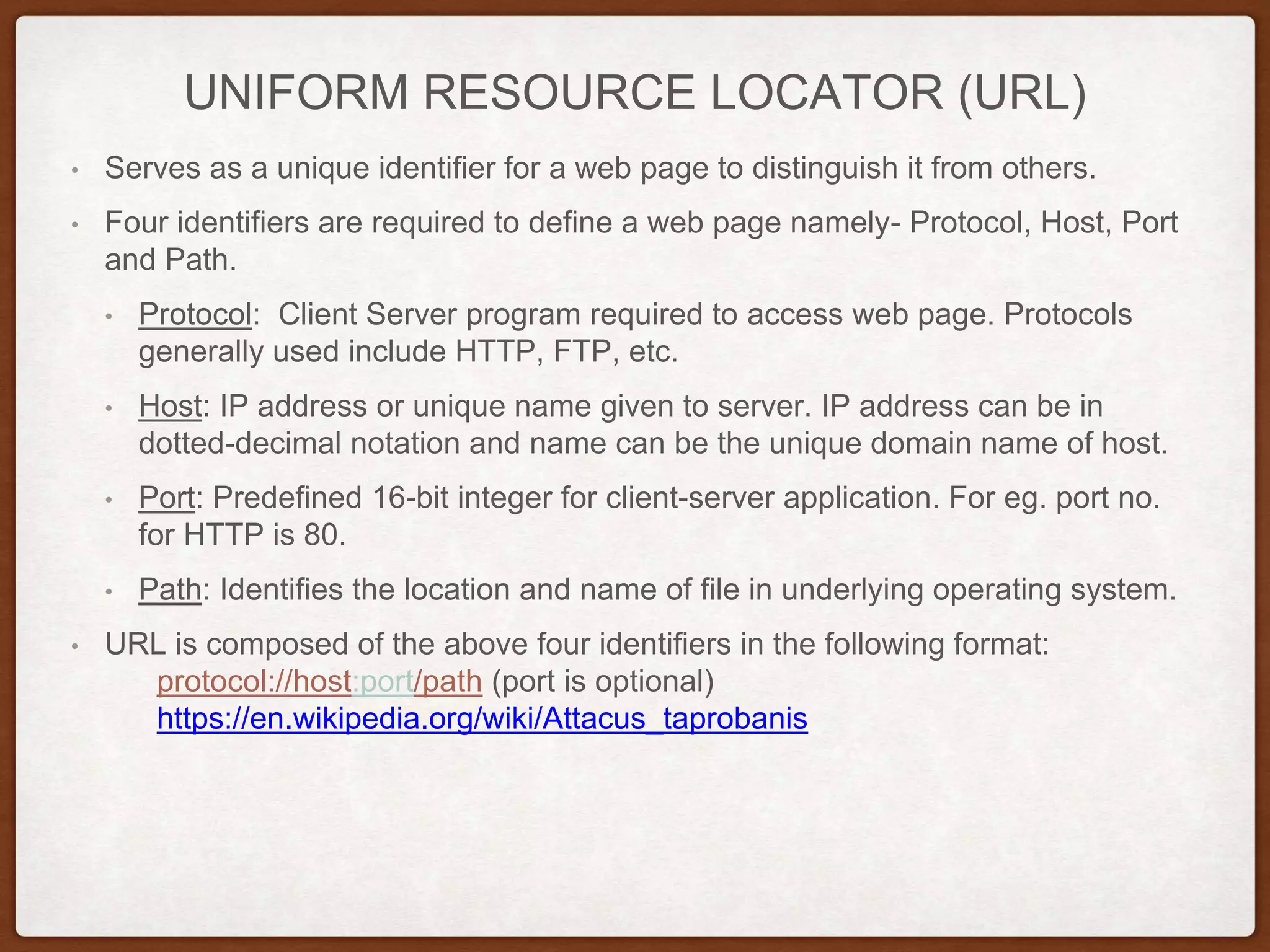 UNIFORM RESOURCE LOCATOR (URL)
• Serves as a unique identifier for a web page to distinguish it from others.
• Four identifiers are required to define a web page namely- Protocol, Host, Port
and Path.
• Protocol: Client Server program required to access web page. Protocols
generally used include HTTP, FTP, etc.
• Host: IP address or unique name given to server. IP address can be in
dotted-decimal notation and name can be the unique domain name of host.
• Port: Predefined 16-bit integer for client-server application. For eg. port no.
for HTTP is 80.
• Path: Identifies the location and name of file in underlying operating system.
• URL is composed of the above four identifiers in the following format:
protocol://host:port/path (port is optional)
https://en.wikipedia.org/wiki/Attacus_taprobanis
 