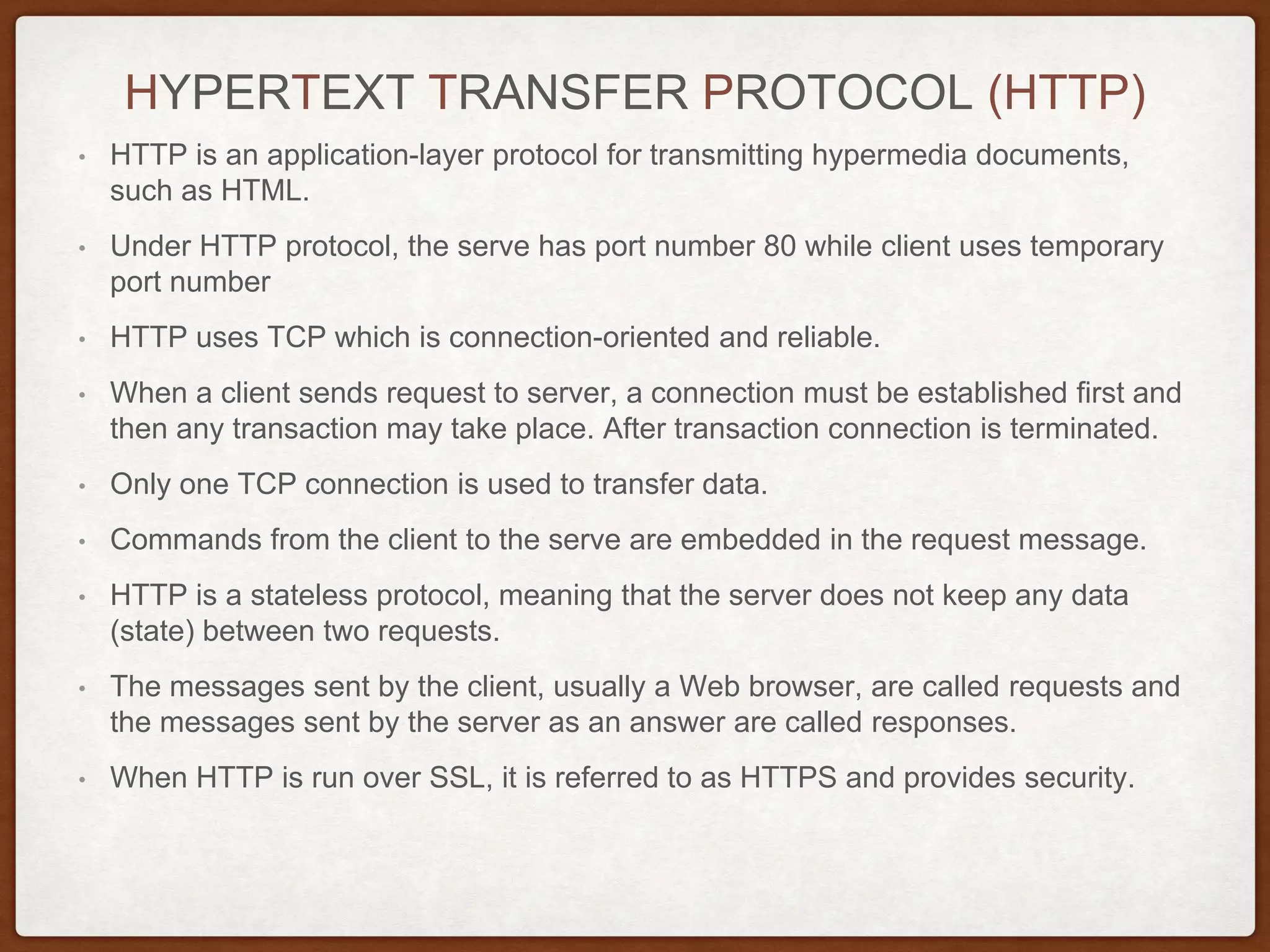 HYPERTEXT TRANSFER PROTOCOL (HTTP)
• HTTP is an application-layer protocol for transmitting hypermedia documents,
such as HTML.
• Under HTTP protocol, the serve has port number 80 while client uses temporary
port number
• HTTP uses TCP which is connection-oriented and reliable.
• When a client sends request to server, a connection must be established first and
then any transaction may take place. After transaction connection is terminated.
• Only one TCP connection is used to transfer data.
• Commands from the client to the serve are embedded in the request message.
• HTTP is a stateless protocol, meaning that the server does not keep any data
(state) between two requests.
• The messages sent by the client, usually a Web browser, are called requests and
the messages sent by the server as an answer are called responses.
• When HTTP is run over SSL, it is referred to as HTTPS and provides security.
 