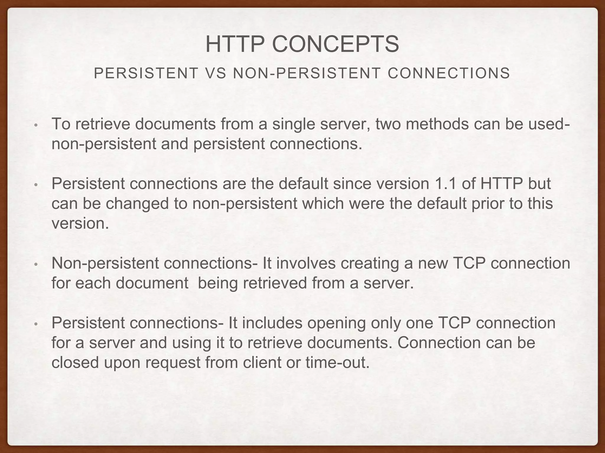 PERSISTENT VS NON-PERSISTENT CONNECTIONS
HTTP CONCEPTS
• To retrieve documents from a single server, two methods can be used-
non-persistent and persistent connections.
• Persistent connections are the default since version 1.1 of HTTP but
can be changed to non-persistent which were the default prior to this
version.
• Non-persistent connections- It involves creating a new TCP connection
for each document being retrieved from a server.
• Persistent connections- It includes opening only one TCP connection
for a server and using it to retrieve documents. Connection can be
closed upon request from client or time-out.
 