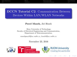 Introduction NS-3 Tutorial C2 Conclusion
DCCN Tutorial C2: Communication Between
Devices Within LAN/WLAN Networks
Pavel Masek, Jiri Hosek
Brno University of Technology,
Faculty of Electrical Engineering and Communication,
Department of Telecommunication.
masekpavel@feec.vutbr.cz, hosek@feec.vutbr.cz
November 23, 2016
 