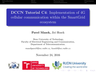 Introduction NS-3 Tutorial C4 Conclusion
DCCN Tutorial C4: Implementation of 4G
cellular communication within the SmartGrid
ecosystem
Pavel Masek, Jiri Hosek
Brno University of Technology,
Faculty of Electrical Engineering and Communication,
Department of Telecommunication.
masekpavel@feec.vutbr.cz, hosek@feec.vutbr.cz
November 24, 2016
 