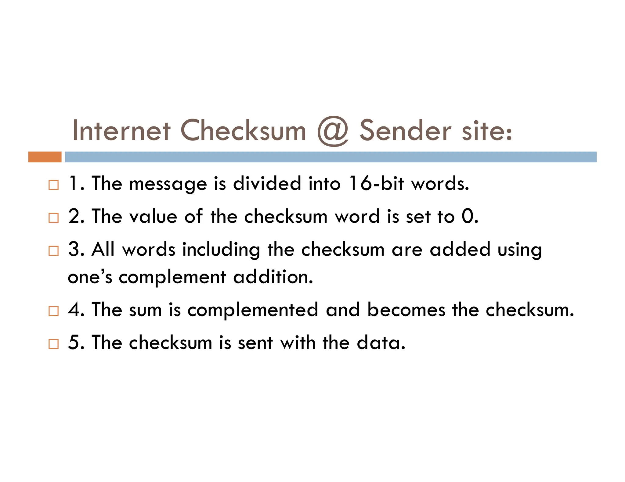 Internet Checksum @ Sender site:  1. The message is divided into 16-bit words.  2. The value of the checksum word is set to 0. 3. All words including the checksum are added using  3. All words including the checksum are added using one’s complement addition.  4. The sum is complemented and becomes the checksum.  5. The checksum is sent with the data. 