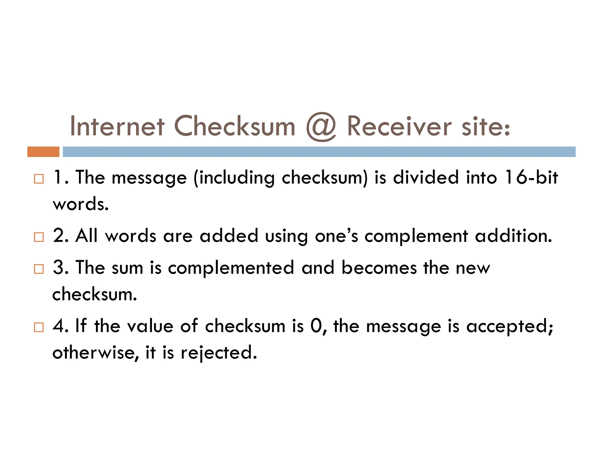Internet Checksum @ Receiver site:  1. The message (including checksum) is divided into 16-bit words.  2. All words are added using one’s complement addition.  2. All words are added using one’s complement addition.  3. The sum is complemented and becomes the new checksum.  4. If the value of checksum is 0, the message is accepted; otherwise, it is rejected. 