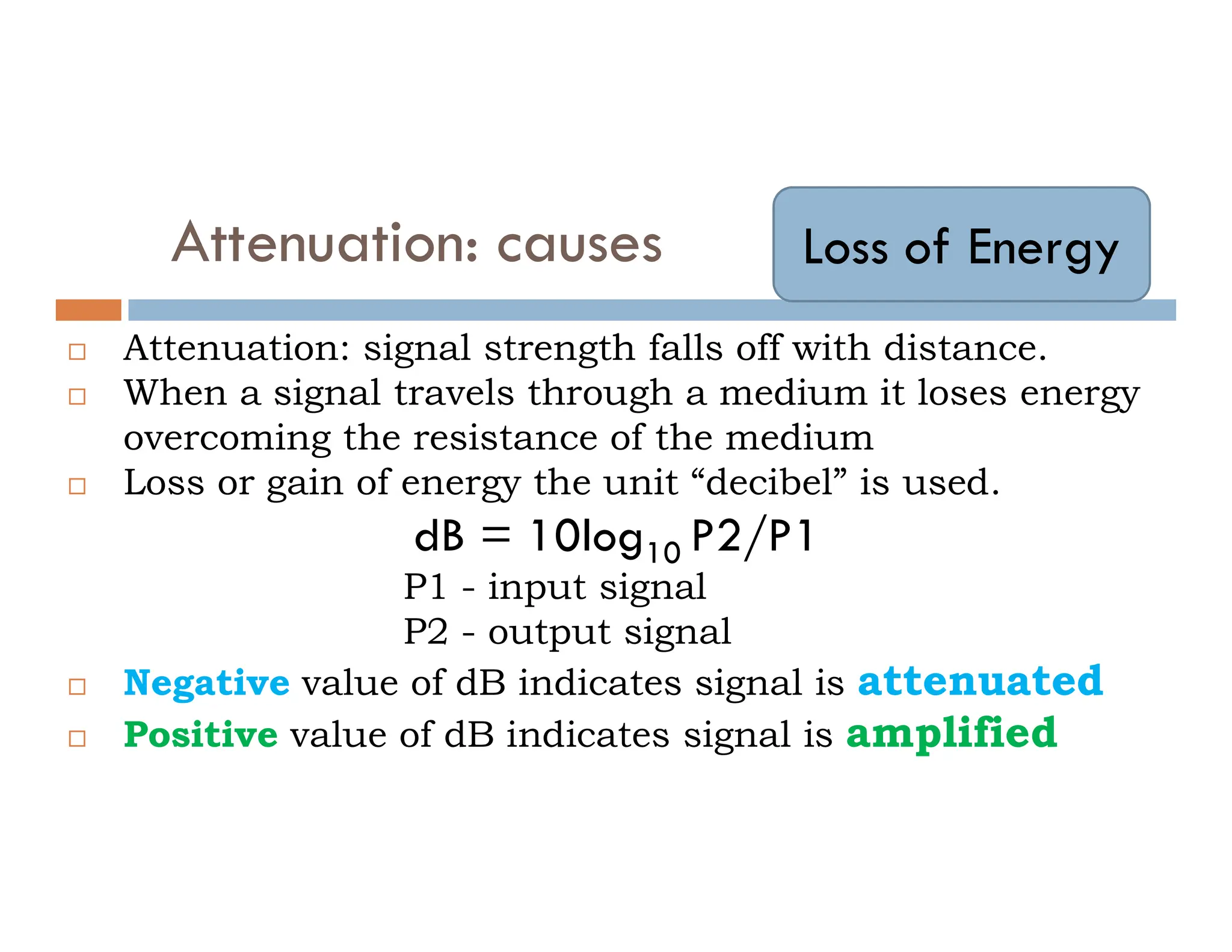 Attenuation: causes  Attenuation: signal strength falls off with distance.  When a signal travels through a medium it loses energy overcoming the resistance of the medium  Loss or gain of energy the unit “decibel” is used. Loss of Energy  Loss or gain of energy the unit “decibel” is used. dB = 10log10 P2/P1 P1 - input signal P2 - output signal  Negative value of dB indicates signal is attenuated  Positive value of dB indicates signal is amplified 
