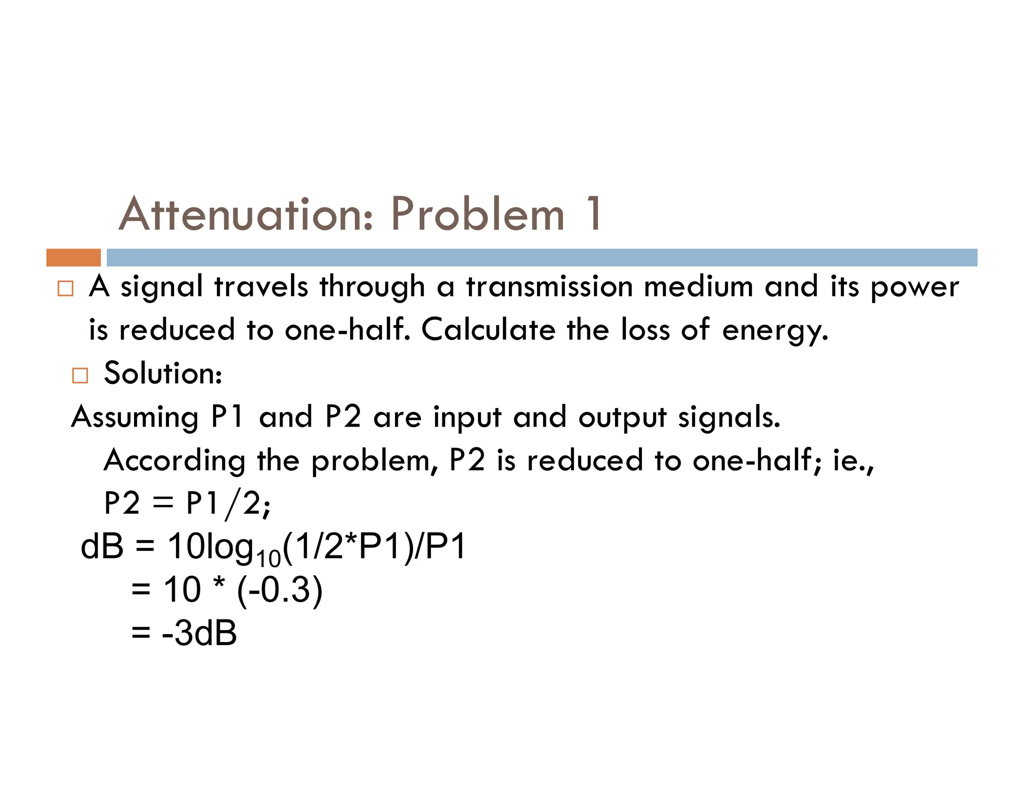 Attenuation: Problem 1  A signal travels through a transmission medium and its power is reduced to one-half. Calculate the loss of energy.  Solution: Assuming P1 and P2 are input and output signals. Assuming P1 and P2 are input and output signals. According the problem, P2 is reduced to one-half; ie., P2 = P1/2; dB = 10log10(1/2*P1)/P1 = 10 * (-0.3) = -3dB 