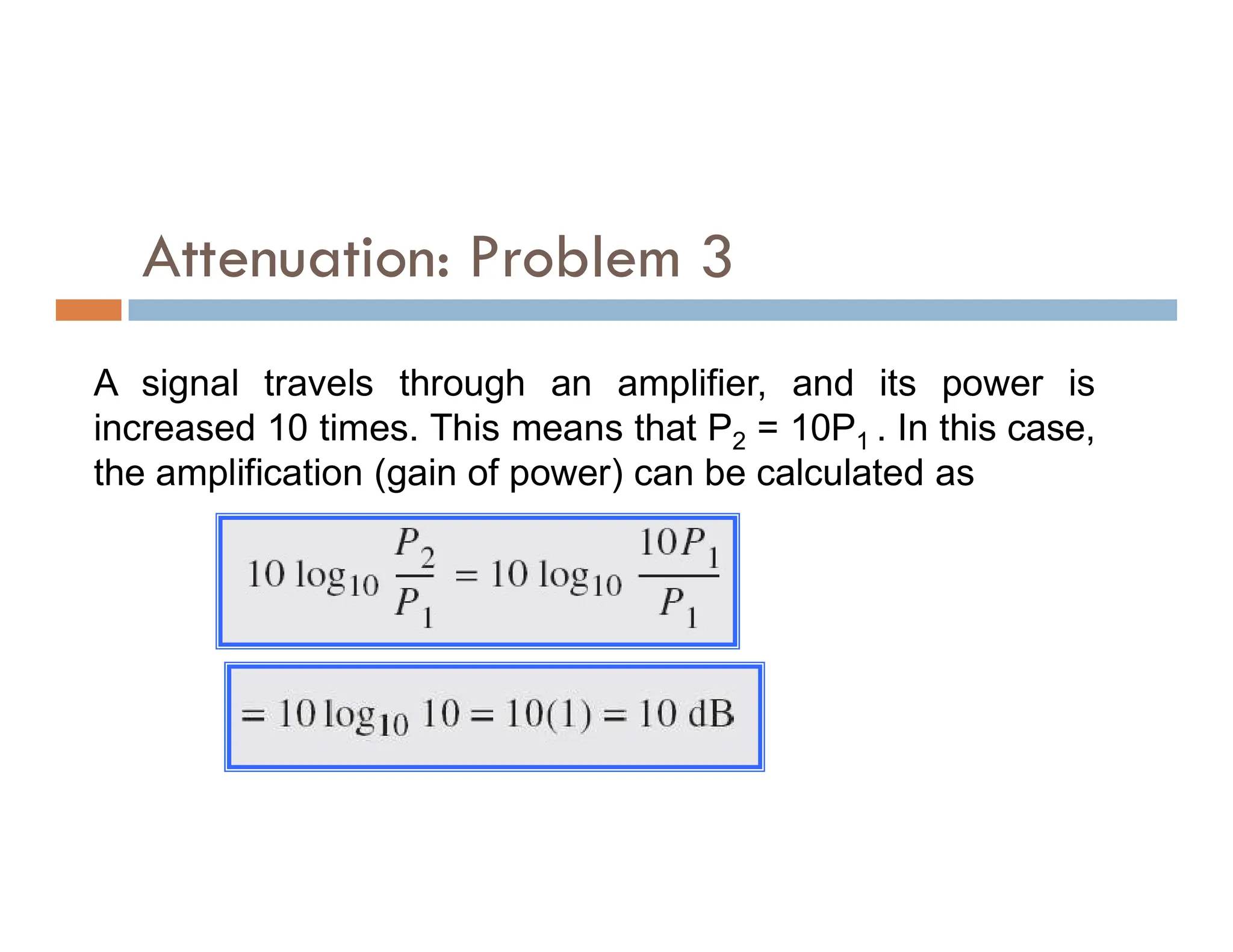 Attenuation: Problem 3 A signal travels through an amplifier, and its power is increased 10 times. This means that P2 = 10P1 . In this case, the amplification (gain of power) can be calculated as the amplification (gain of power) can be calculated as 