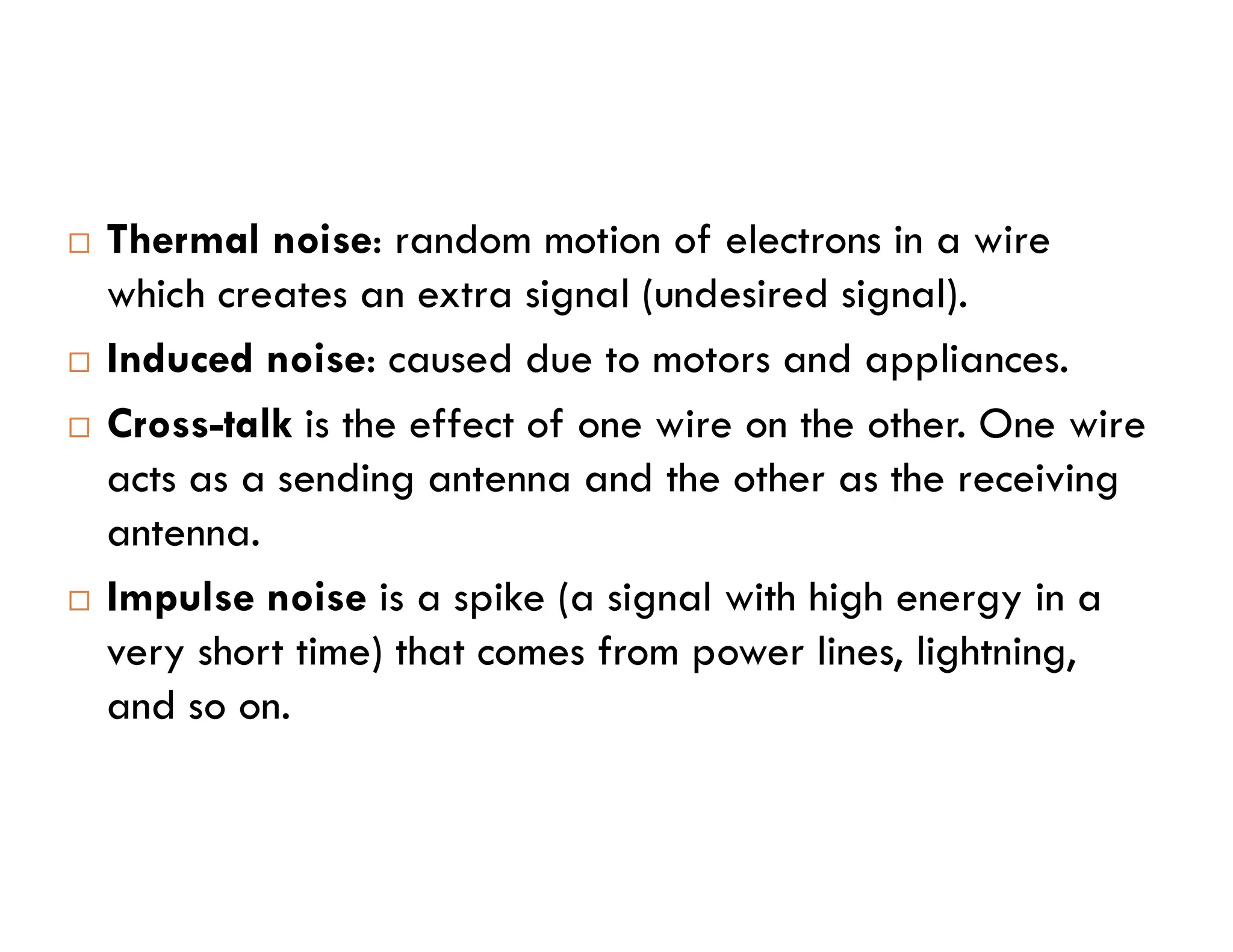  Thermal noise: random motion of electrons in a wire which creates an extra signal (undesired signal).  Induced noise: caused due to motors and appliances.  Cross-talk is the effect of one wire on the other. One wire acts as a sending antenna and the other as the receiving acts as a sending antenna and the other as the receiving antenna.  Impulse noise is a spike (a signal with high energy in a very short time) that comes from power lines, lightning, and so on. 