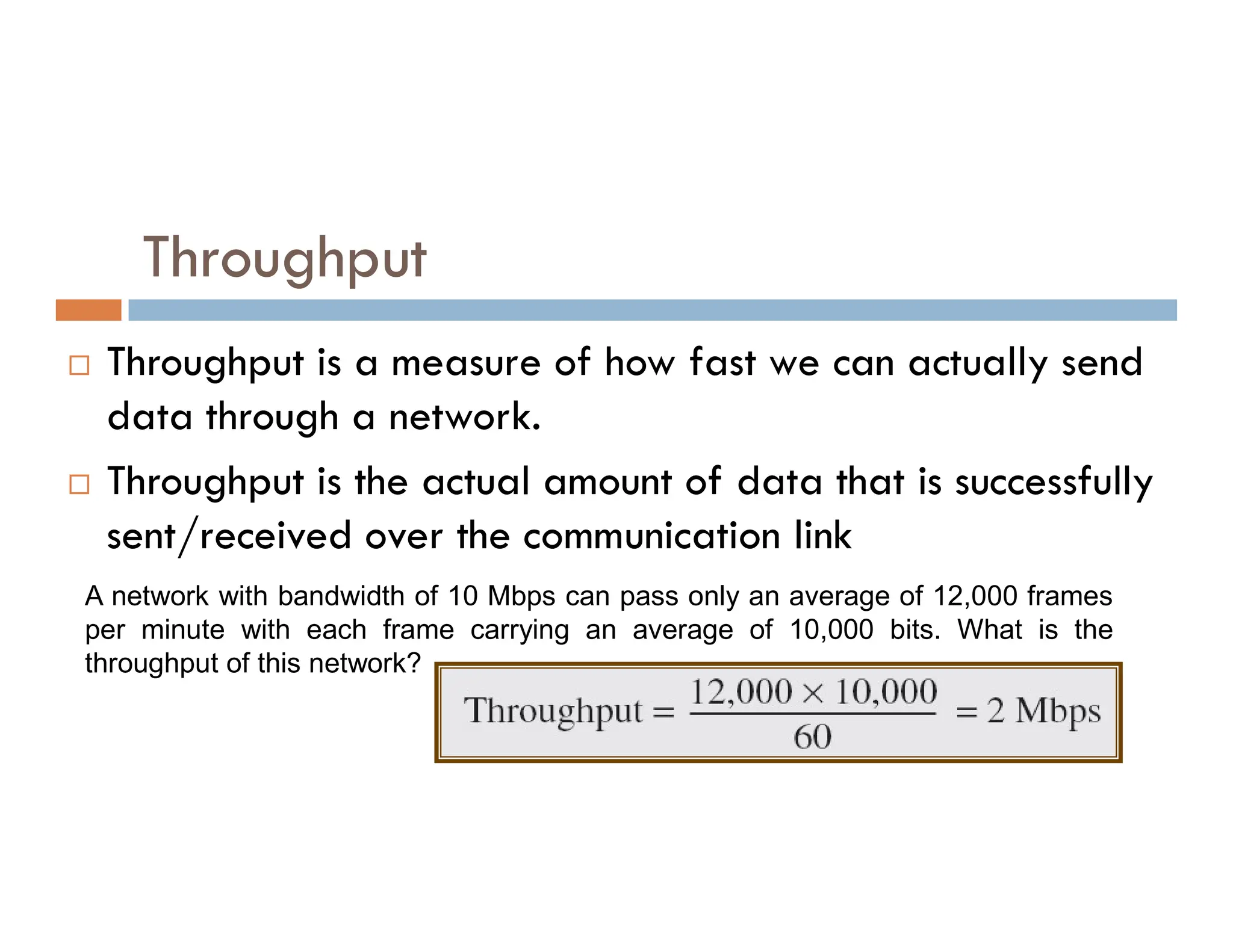 Throughput  Throughput is a measure of how fast we can actually send data through a network.  Throughput is the actual amount of data that is successfully  Throughput is the actual amount of data that is successfully sent/received over the communication link A network with bandwidth of 10 Mbps can pass only an average of 12,000 frames per minute with each frame carrying an average of 10,000 bits. What is the throughput of this network? 