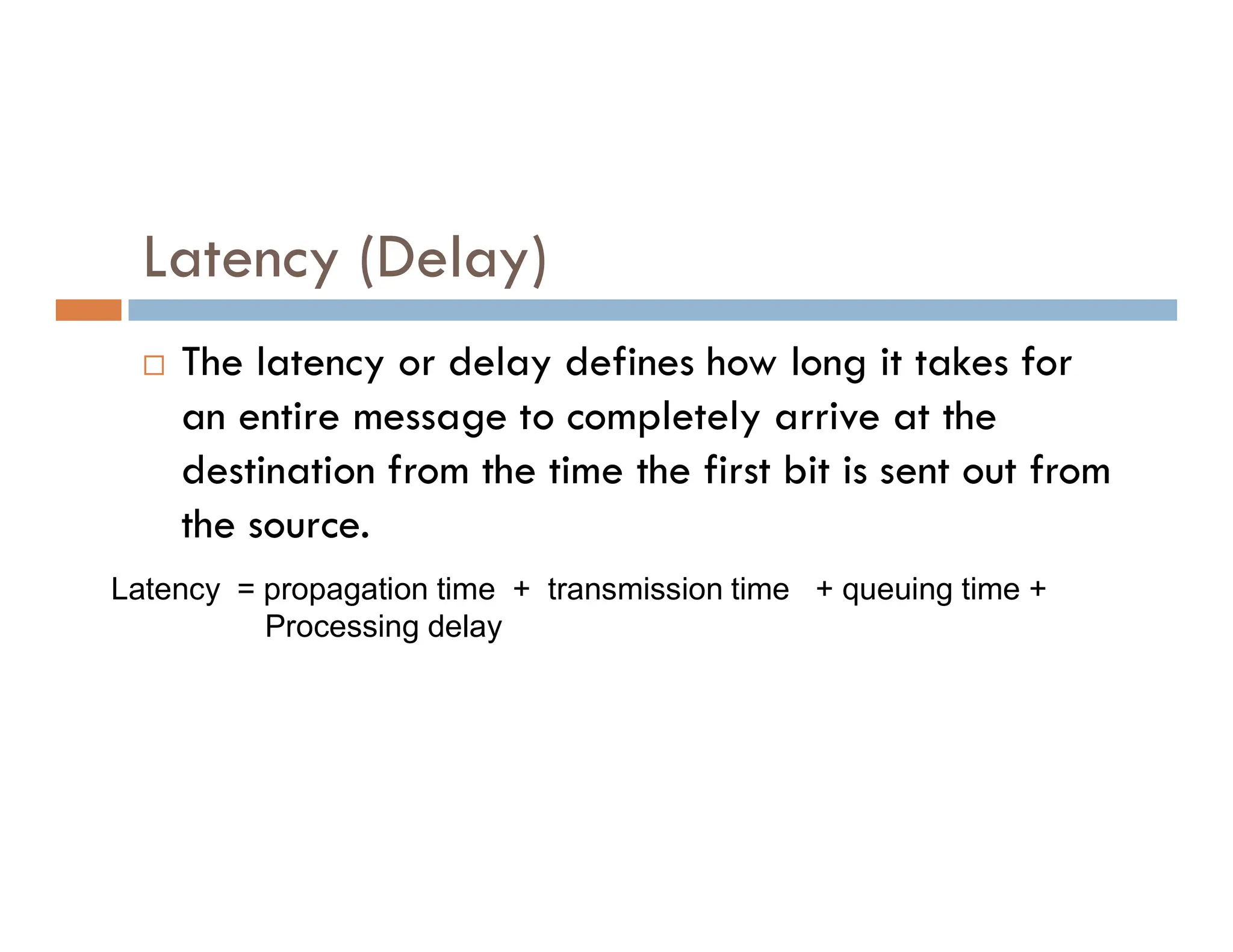 Latency (Delay)  The latency or delay defines how long it takes for an entire message to completely arrive at the destination from the time the first bit is sent out from destination from the time the first bit is sent out from the source. Latency = propagation time + transmission time + queuing time + Processing delay 