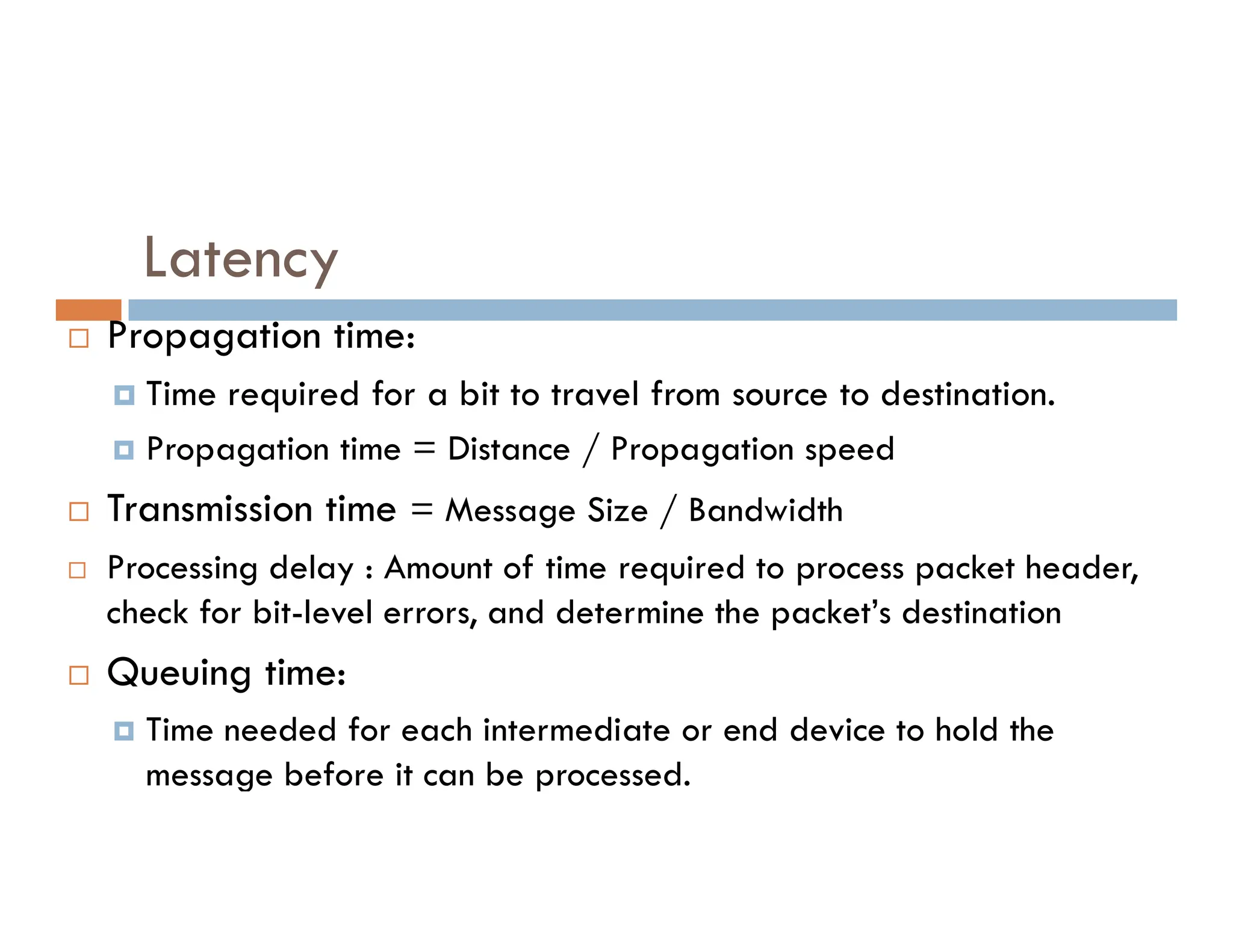 Latency  Propagation time:  Time required for a bit to travel from source to destination.  Propagation time = Distance / Propagation speed  Transmission time = Message Size / Bandwidth  Processing delay : Amount of time required to process packet header, check for bit-level errors, and determine the packet’s destination  Queuing time:  Time needed for each intermediate or end device to hold the message before it can be processed. 