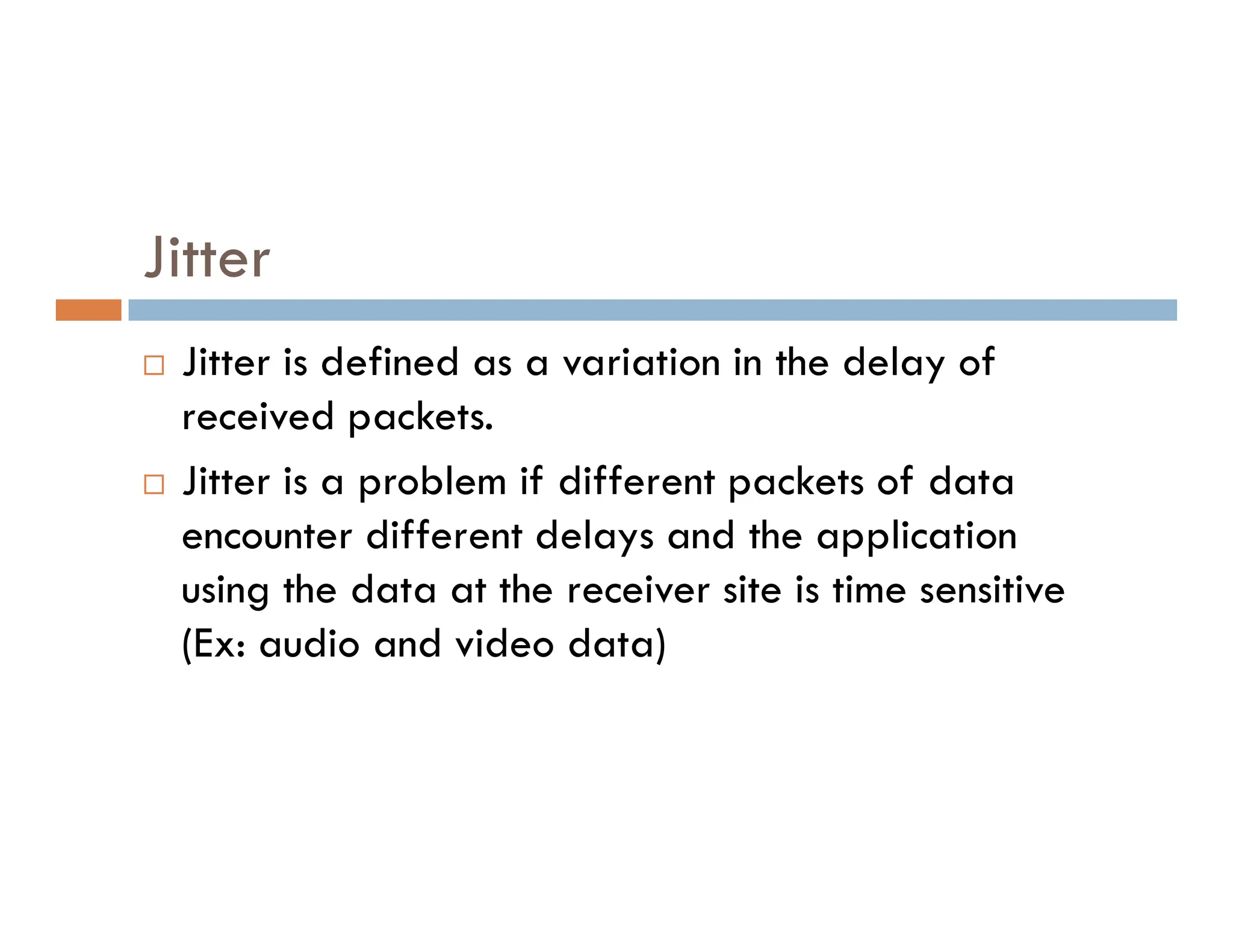 Jitter  Jitter is defined as a variation in the delay of received packets.  Jitter is a problem if different packets of data  Jitter is a problem if different packets of data encounter different delays and the application using the data at the receiver site is time sensitive (Ex: audio and video data) 