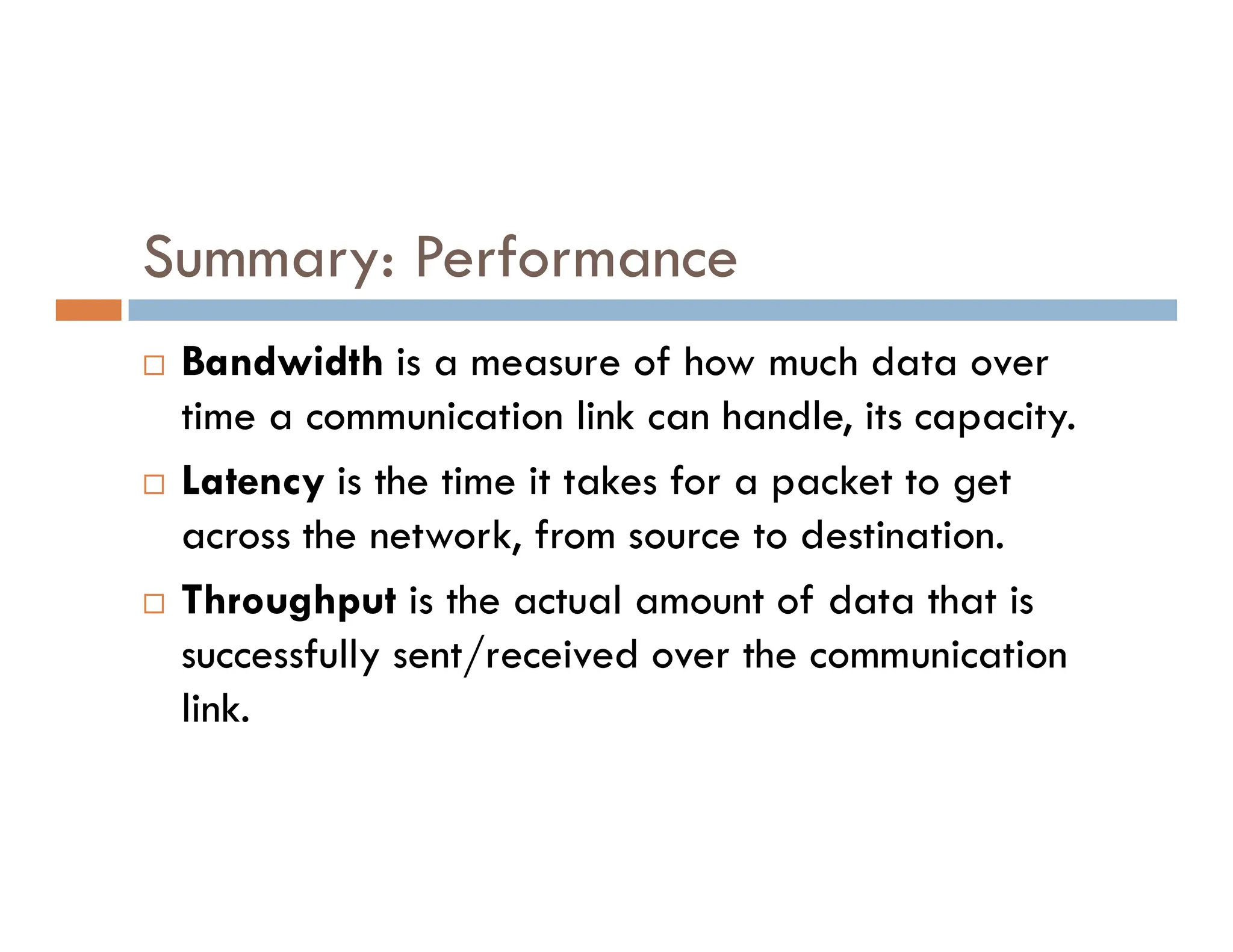 Summary: Performance  Bandwidth is a measure of how much data over time a communication link can handle, its capacity.  Latency is the time it takes for a packet to get  Latency is the time it takes for a packet to get across the network, from source to destination.  Throughput is the actual amount of data that is successfully sent/received over the communication link. 