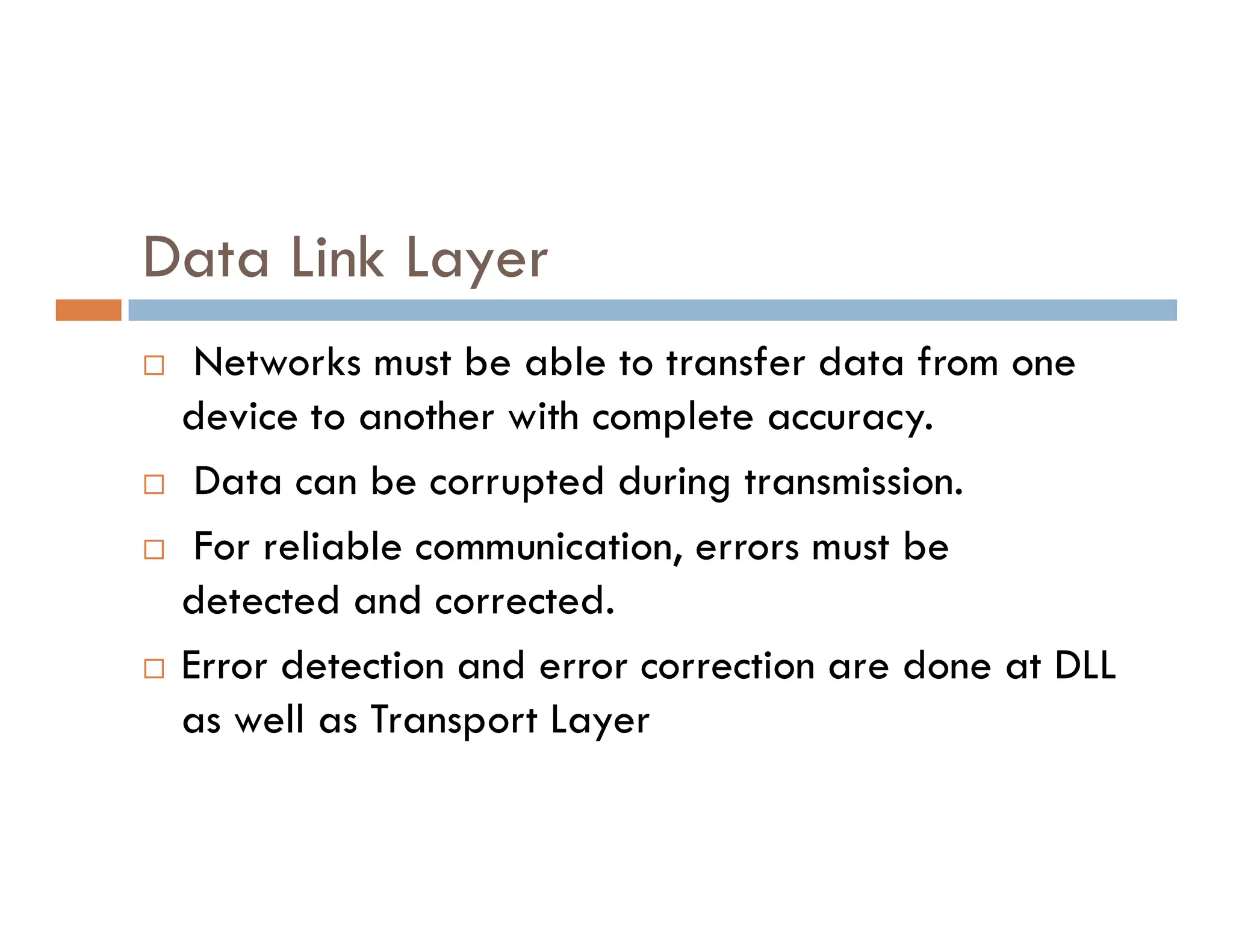 Data Link Layer  Networks must be able to transfer data from one device to another with complete accuracy.  Data can be corrupted during transmission.  Data can be corrupted during transmission.  For reliable communication, errors must be detected and corrected.  Error detection and error correction are done at DLL as well as Transport Layer 