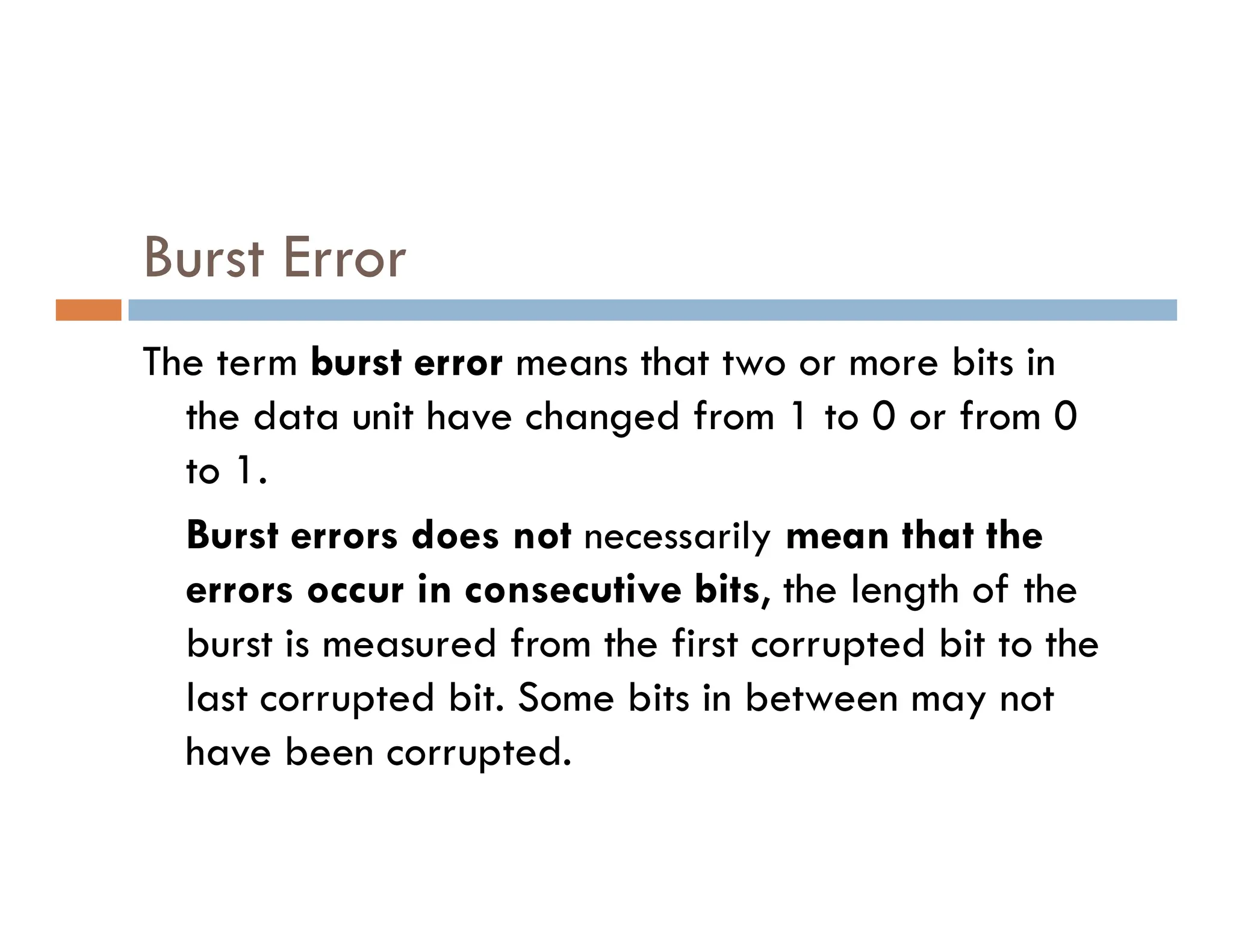 Burst Error The term burst error burst error means that two or more bits in the data unit have changed from 1 to 0 or from 0 to 1. to 1. Burst errors does not necessarily mean that the errors occur in consecutive bits, the length of the burst is measured from the first corrupted bit to the last corrupted bit. Some bits in between may not have been corrupted. 