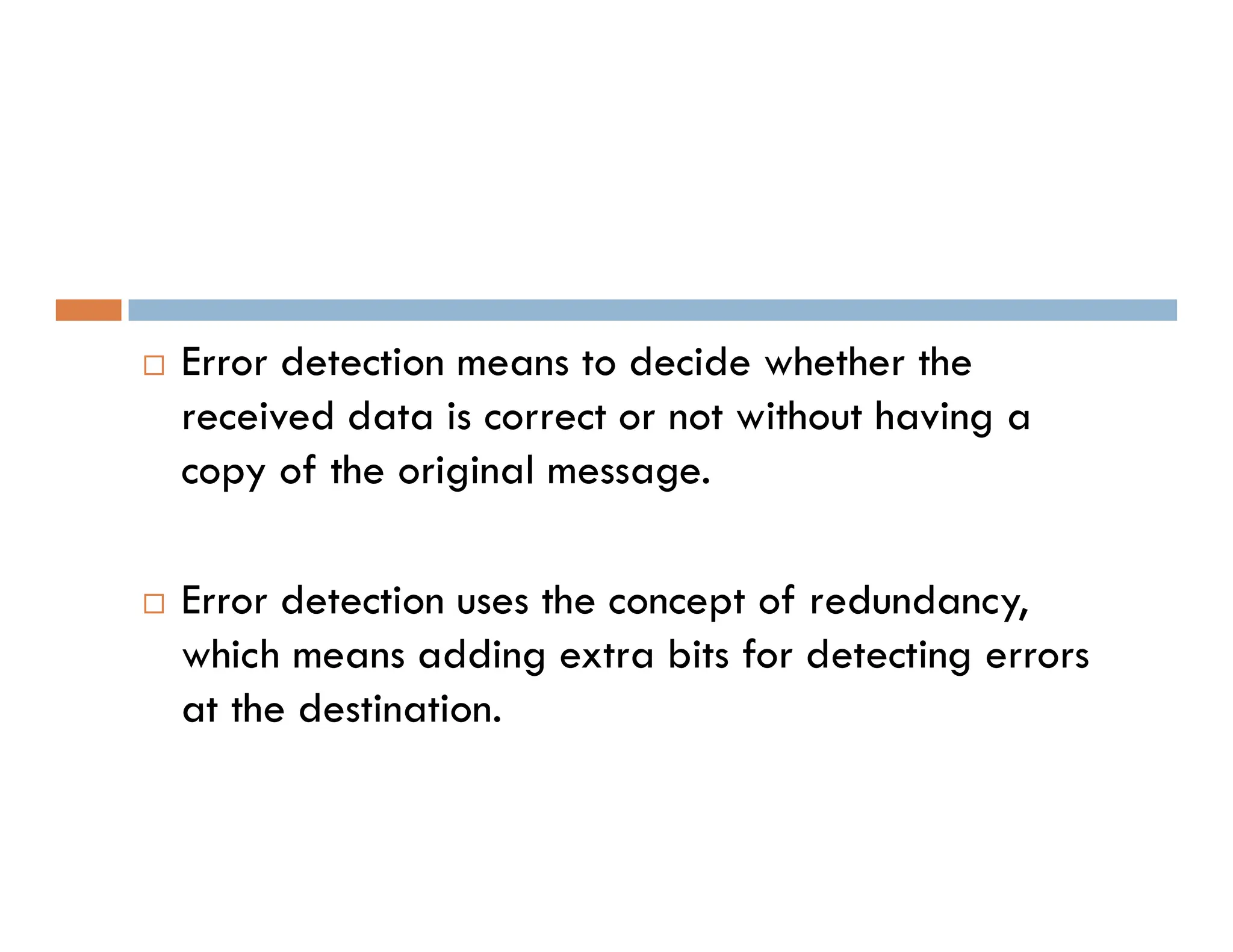  Error detection means to decide whether the received data is correct or not without having a copy of the original message. copy of the original message.  Error detection uses the concept of redundancy, which means adding extra bits for detecting errors at the destination. 