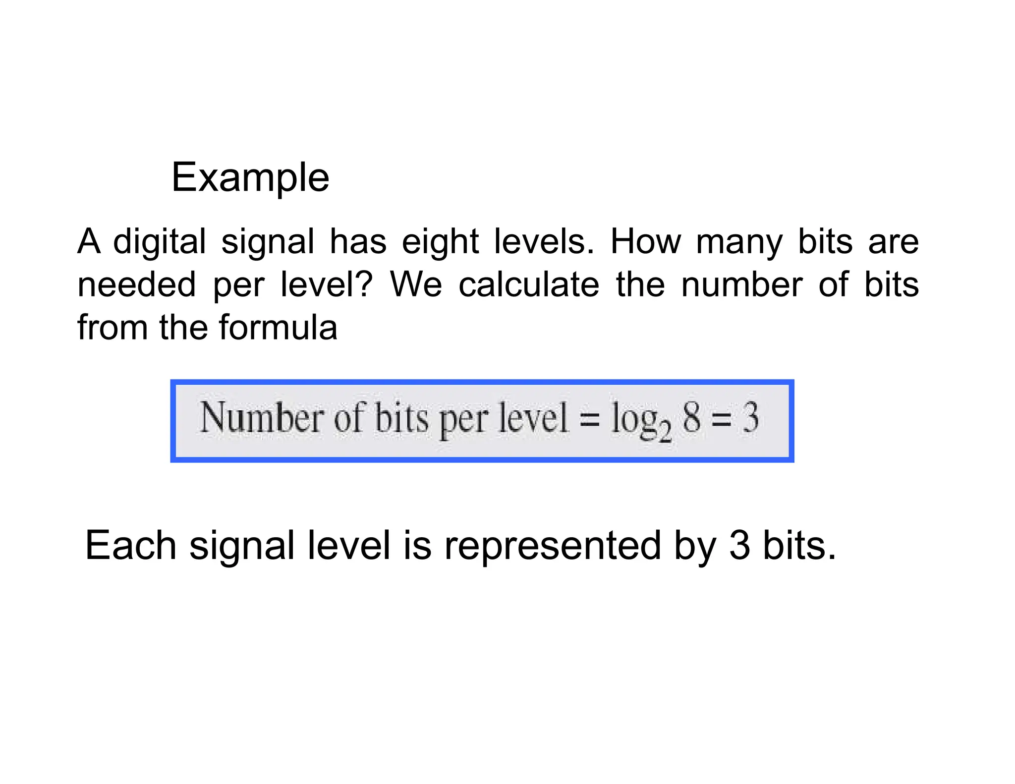 A digital signal has eight levels. How many bits are needed per level? We calculate the number of bits from the formula Example Each signal level is represented by 3 bits. 