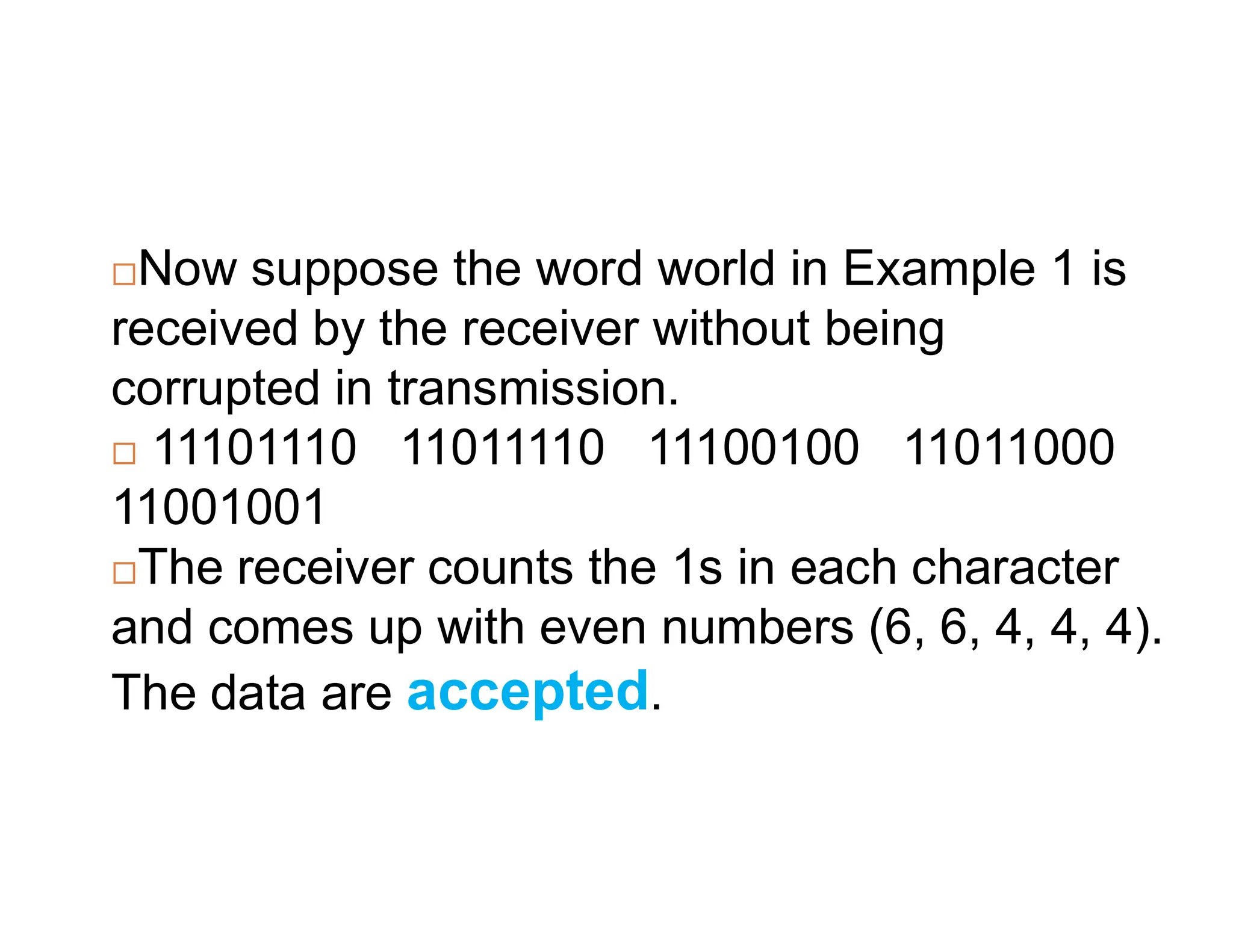 Now suppose the word world in Example 1 is received by the receiver without being corrupted in transmission.  11101110 11011110 11100100 11011000 11001001 The receiver counts the 1s in each character and comes up with even numbers (6, 6, 4, 4, 4). The data are accepted. 