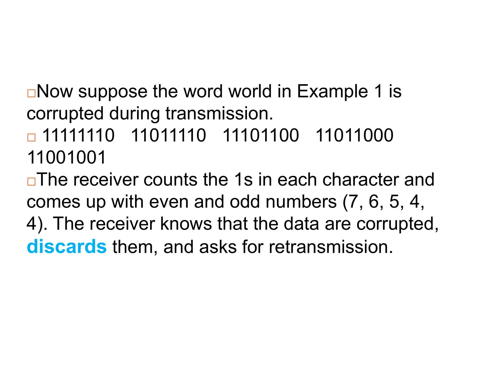 Now suppose the word world in Example 1 is corrupted during transmission.  11111110 11011110 11101100 11011000 11001001 The receiver counts the 1s in each character and The receiver counts the 1s in each character and comes up with even and odd numbers (7, 6, 5, 4, 4). The receiver knows that the data are corrupted, discards them, and asks for retransmission. 