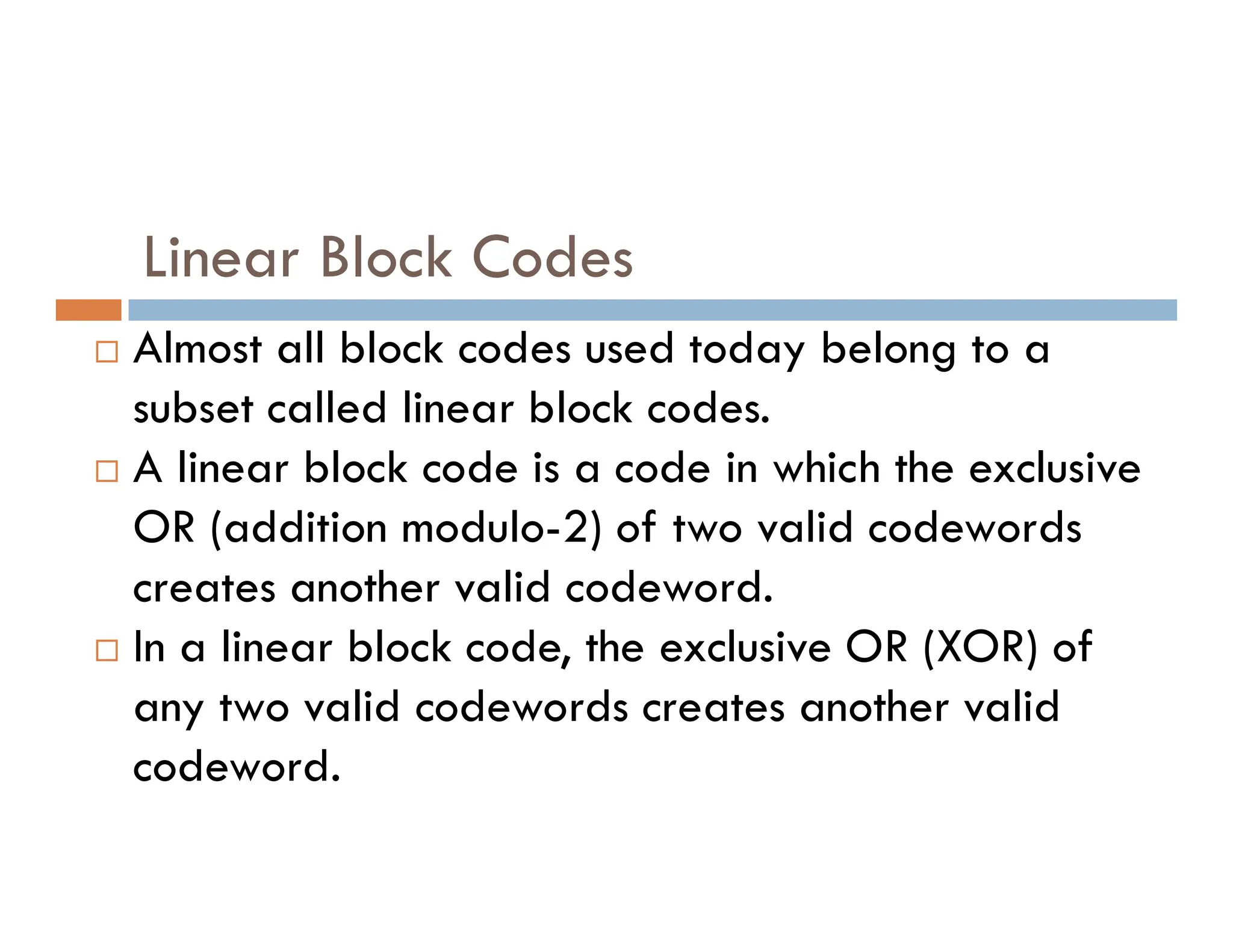 Linear Block Codes  Almost all block codes used today belong to a subset called linear block codes.  A linear block code is a code in which the exclusive  A linear block code is a code in which the exclusive OR (addition modulo-2) of two valid codewords creates another valid codeword.  In a linear block code, the exclusive OR (XOR) of any two valid codewords creates another valid codeword. 