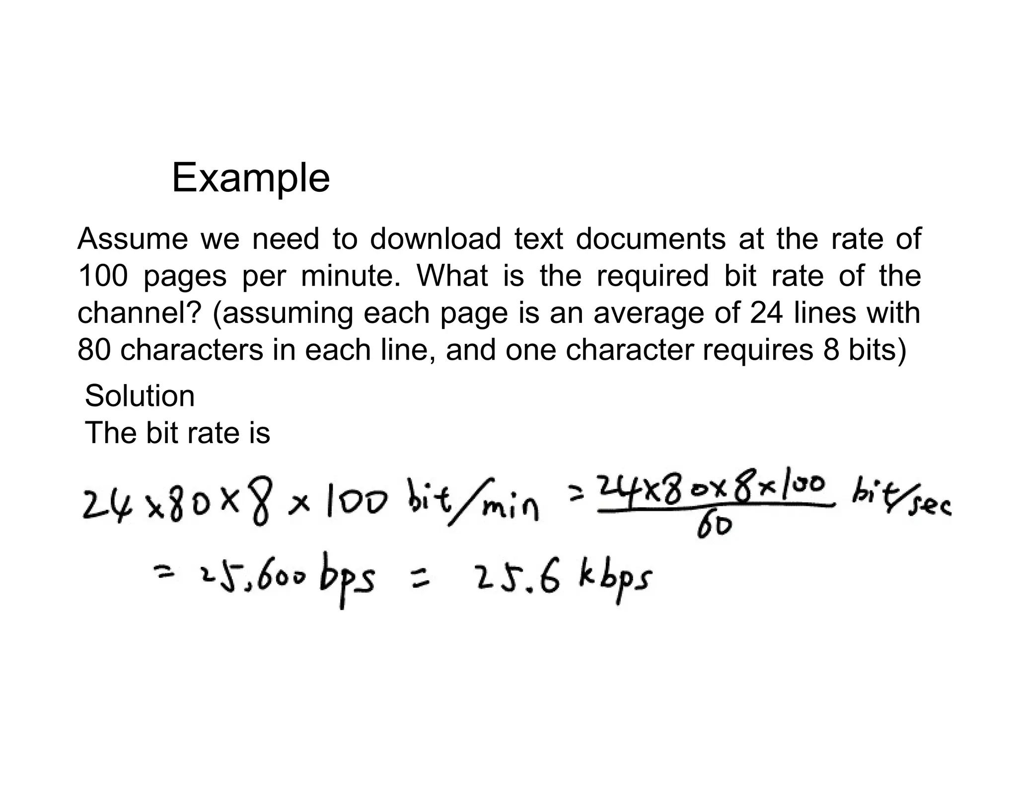 Assume we need to download text documents at the rate of 100 pages per minute. What is the required bit rate of the channel? (assuming each page is an average of 24 lines with 80 characters in each line, and one character requires 8 bits) Example Solution Solution The bit rate is 