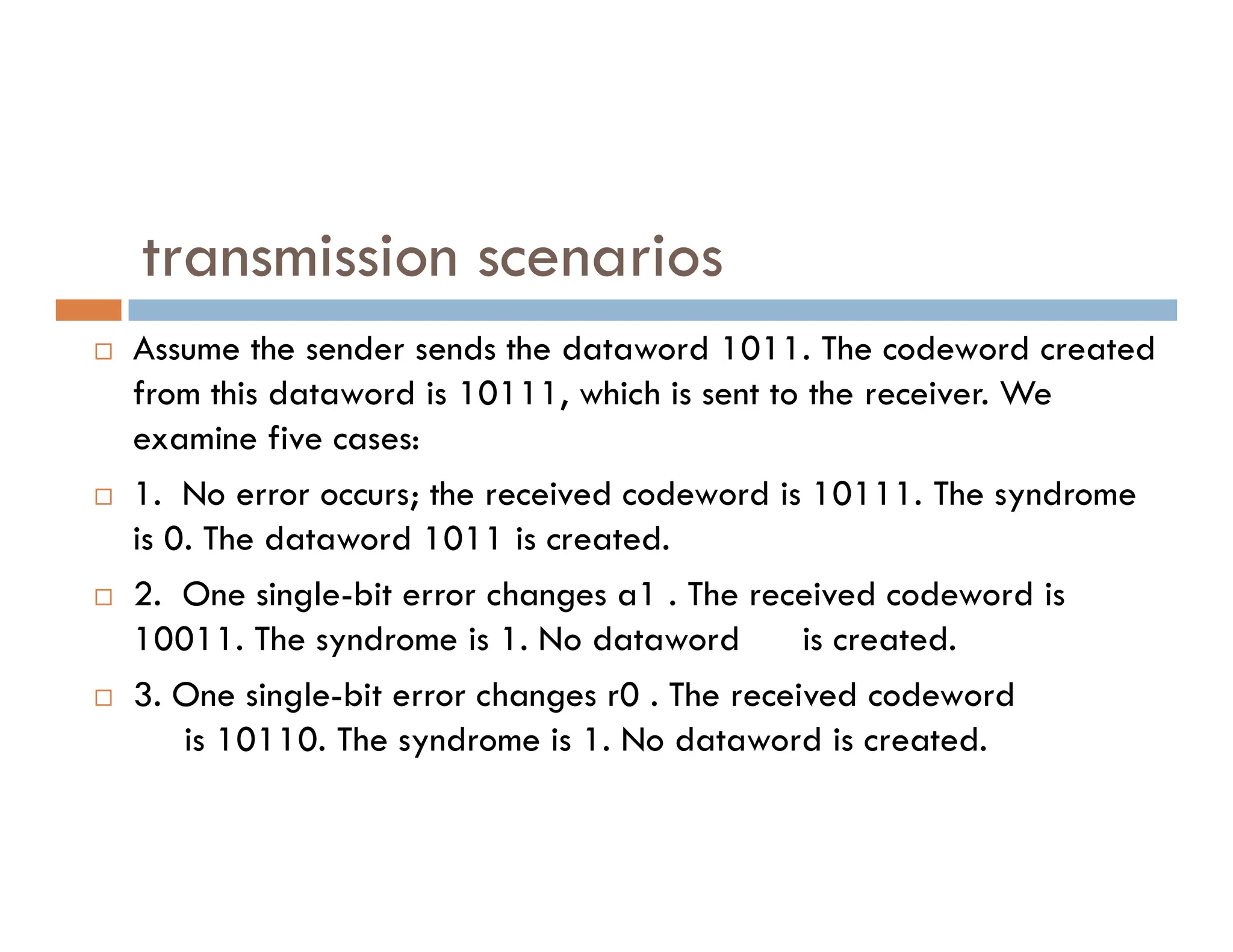 transmission scenarios  Assume the sender sends the dataword 1011. The codeword created from this dataword is 10111, which is sent to the receiver. We examine five cases: 1. No error occurs; the received codeword is 10111. The syndrome  1. No error occurs; the received codeword is 10111. The syndrome is 0. The dataword 1011 is created.  2. One single-bit error changes a1 . The received codeword is 10011. The syndrome is 1. No dataword is created.  3. One single-bit error changes r0 . The received codeword is 10110. The syndrome is 1. No dataword is created. 