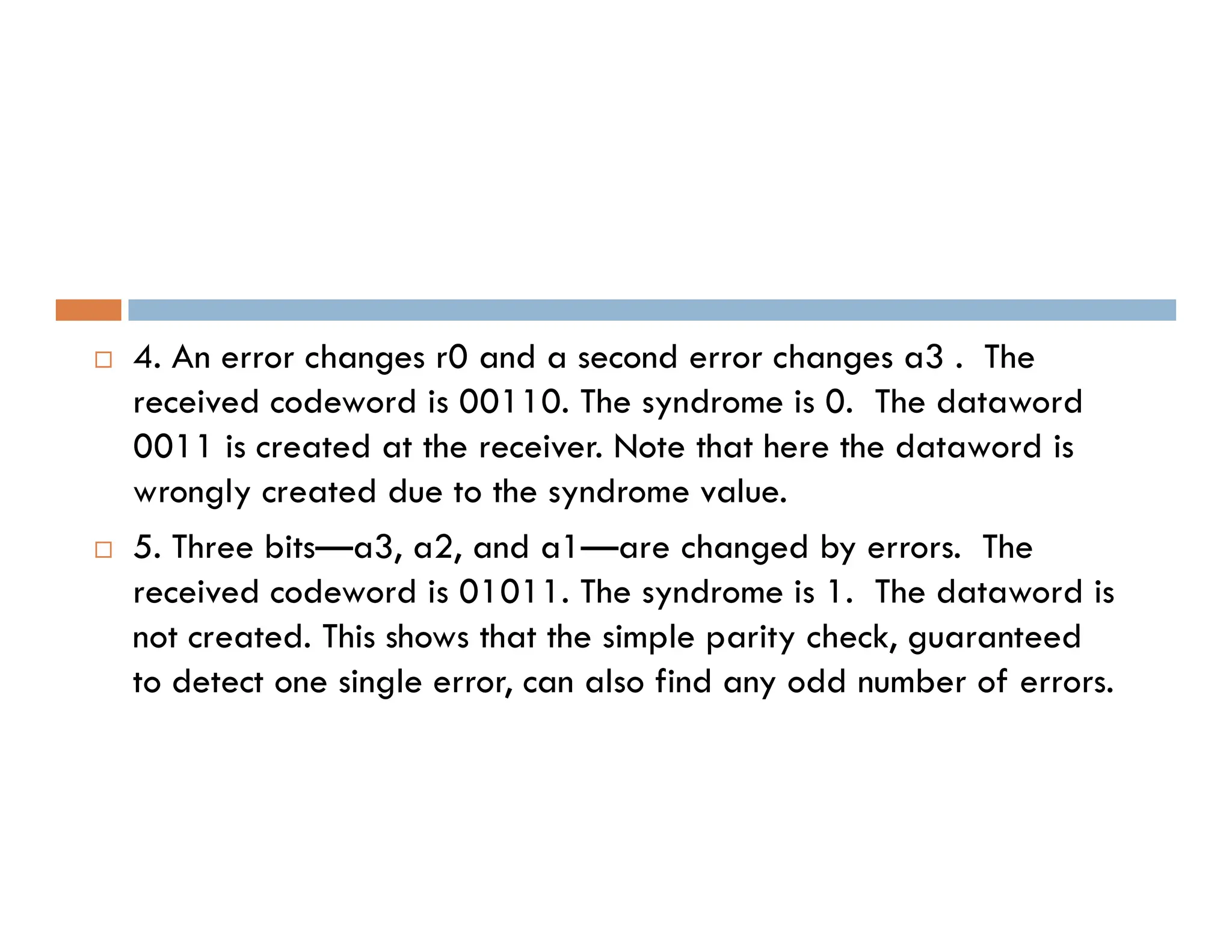  4. An error changes r0 and a second error changes a3 . The received codeword is 00110. The syndrome is 0. The dataword 0011 is created at the receiver. Note that here the dataword is wrongly created due to the syndrome value. wrongly created due to the syndrome value.  5. Three bits—a3, a2, and a1—are changed by errors. The received codeword is 01011. The syndrome is 1. The dataword is not created. This shows that the simple parity check, guaranteed to detect one single error, can also find any odd number of errors. 