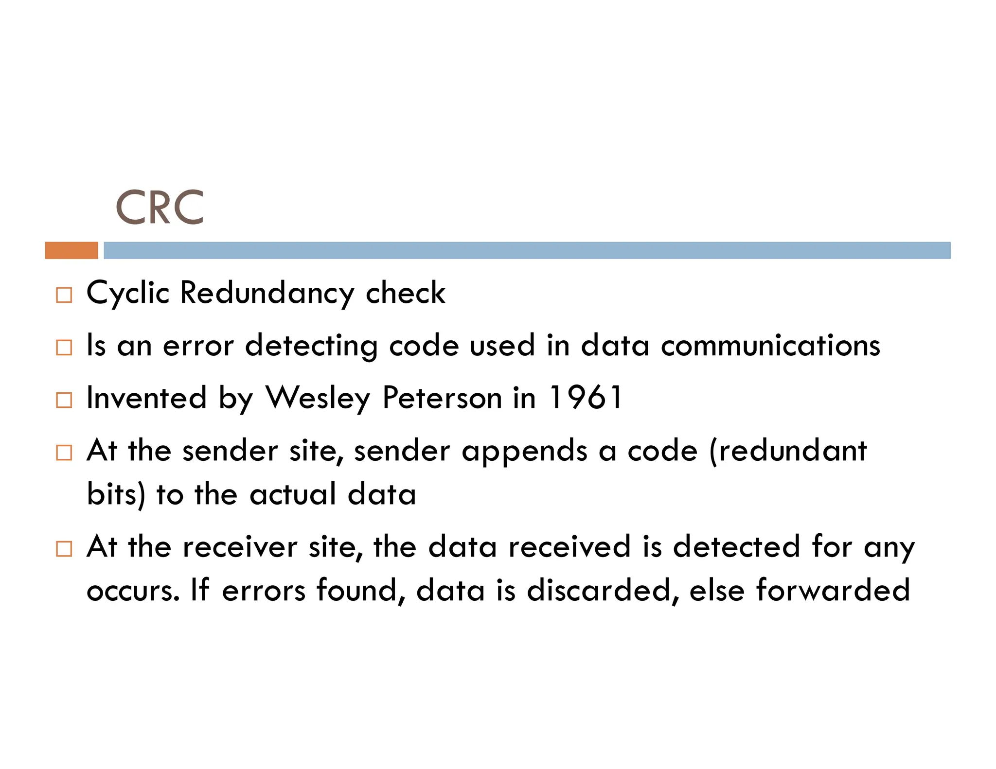 CRC  Cyclic Redundancy check  Is an error detecting code used in data communications Invented by Wesley Peterson in 1961  Invented by Wesley Peterson in 1961  At the sender site, sender appends a code (redundant bits) to the actual data  At the receiver site, the data received is detected for any occurs. If errors found, data is discarded, else forwarded 