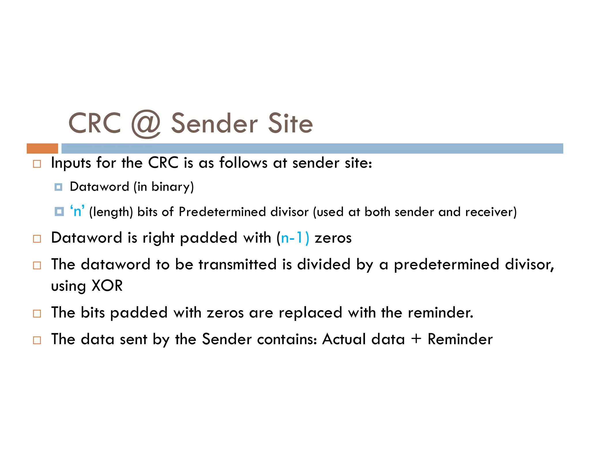 CRC @ Sender Site  Inputs for the CRC is as follows at sender site:  Dataword (in binary)  ‘n’ (length) bits of Predetermined divisor (used at both sender and receiver) Dataword is right padded with (n-1) zeros  Dataword is right padded with (n-1) zeros  The dataword to be transmitted is divided by a predetermined divisor, using XOR  The bits padded with zeros are replaced with the reminder.  The data sent by the Sender contains: Actual data + Reminder 