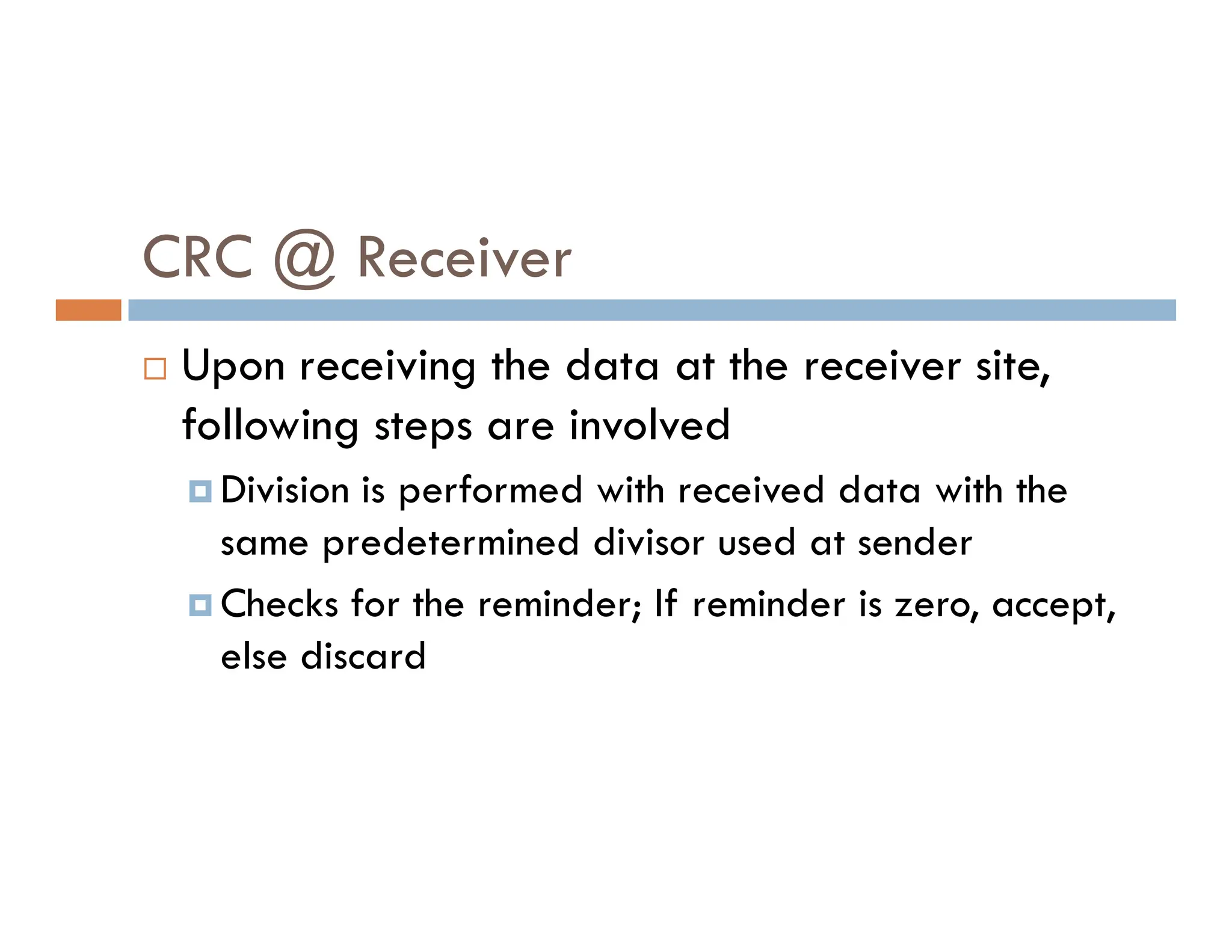 CRC @ Receiver  Upon receiving the data at the receiver site, following steps are involved Division is performed with received data with the  Division is performed with received data with the same predetermined divisor used at sender  Checks for the reminder; If reminder is zero, accept, else discard 