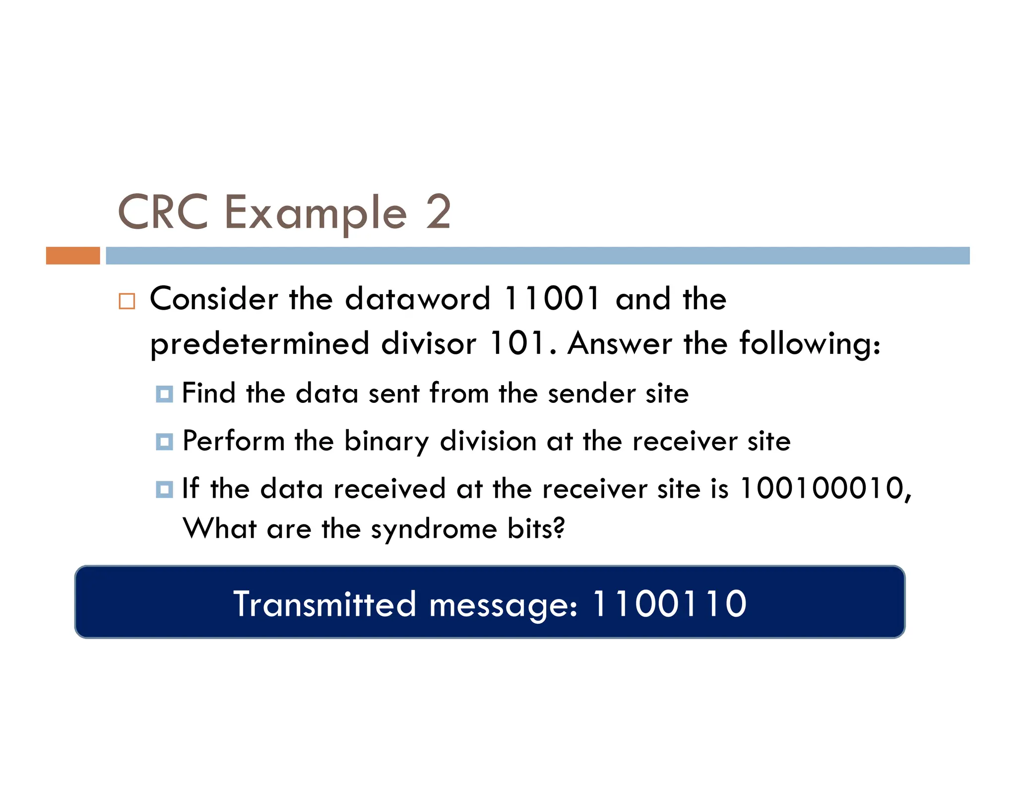 CRC Example 2  Consider the dataword 11001 and the predetermined divisor 101. Answer the following:  Find the data sent from the sender site  Find the data sent from the sender site  Perform the binary division at the receiver site  If the data received at the receiver site is 100100010, What are the syndrome bits? Transmitted message: 1100110 