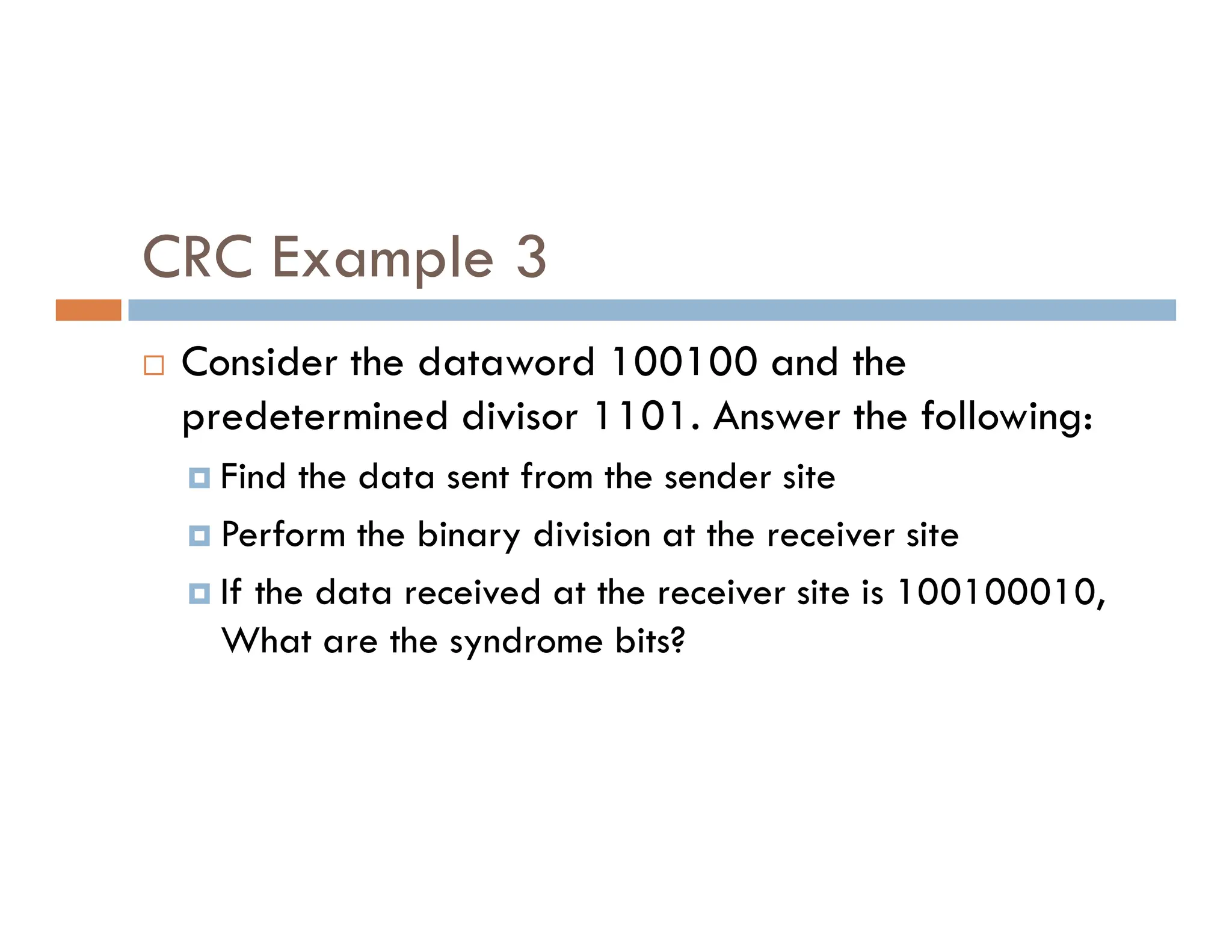 CRC Example 3  Consider the dataword 100100 and the predetermined divisor 1101. Answer the following:  Find the data sent from the sender site  Find the data sent from the sender site  Perform the binary division at the receiver site  If the data received at the receiver site is 100100010, What are the syndrome bits? 