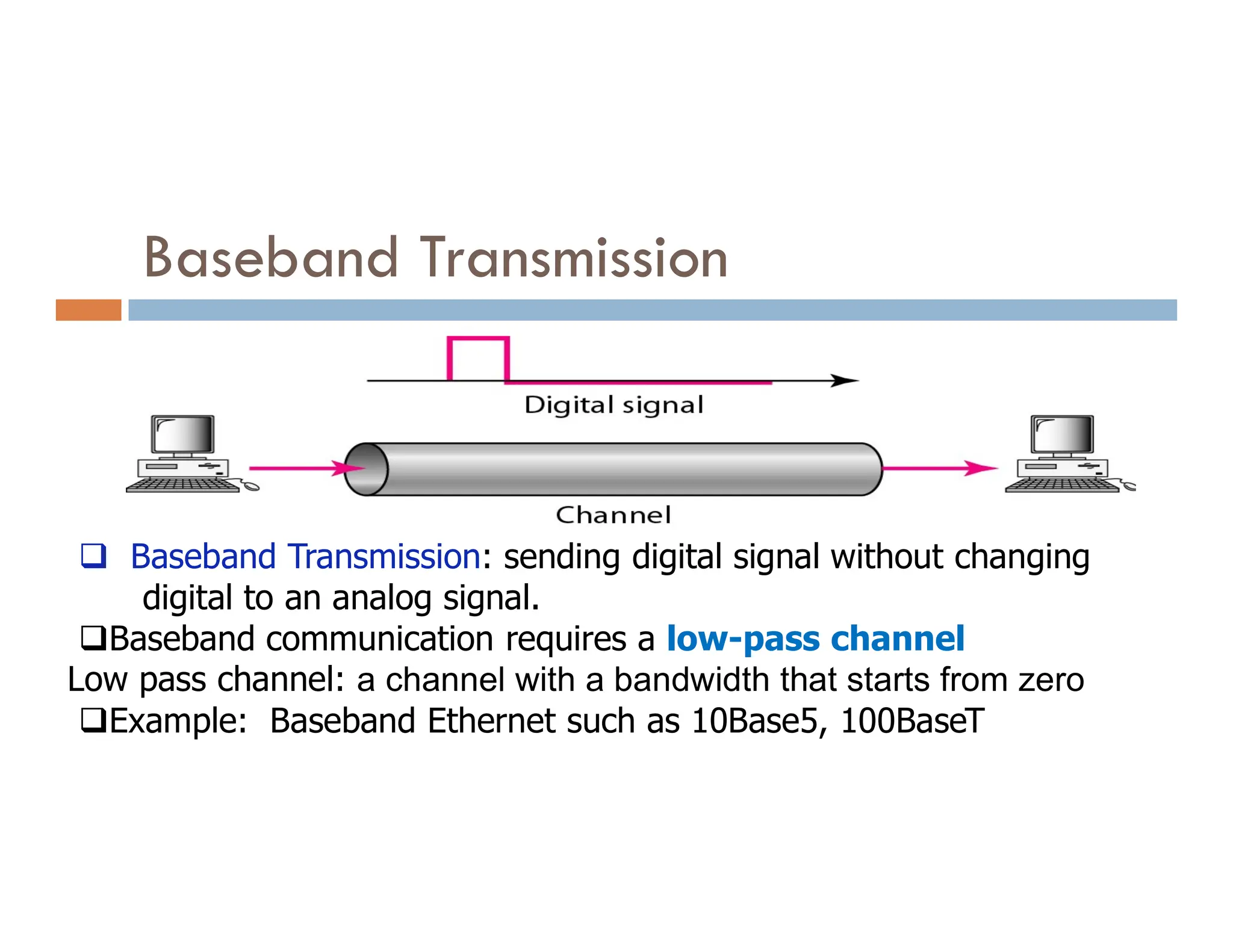 Baseband Transmission  Baseband Transmission: sending digital signal without changing digital to an analog signal. Baseband communication requires a low-pass channel Low pass channel: a channel with a bandwidth that starts from zero Example: Baseband Ethernet such as 10Base5, 100BaseT 
