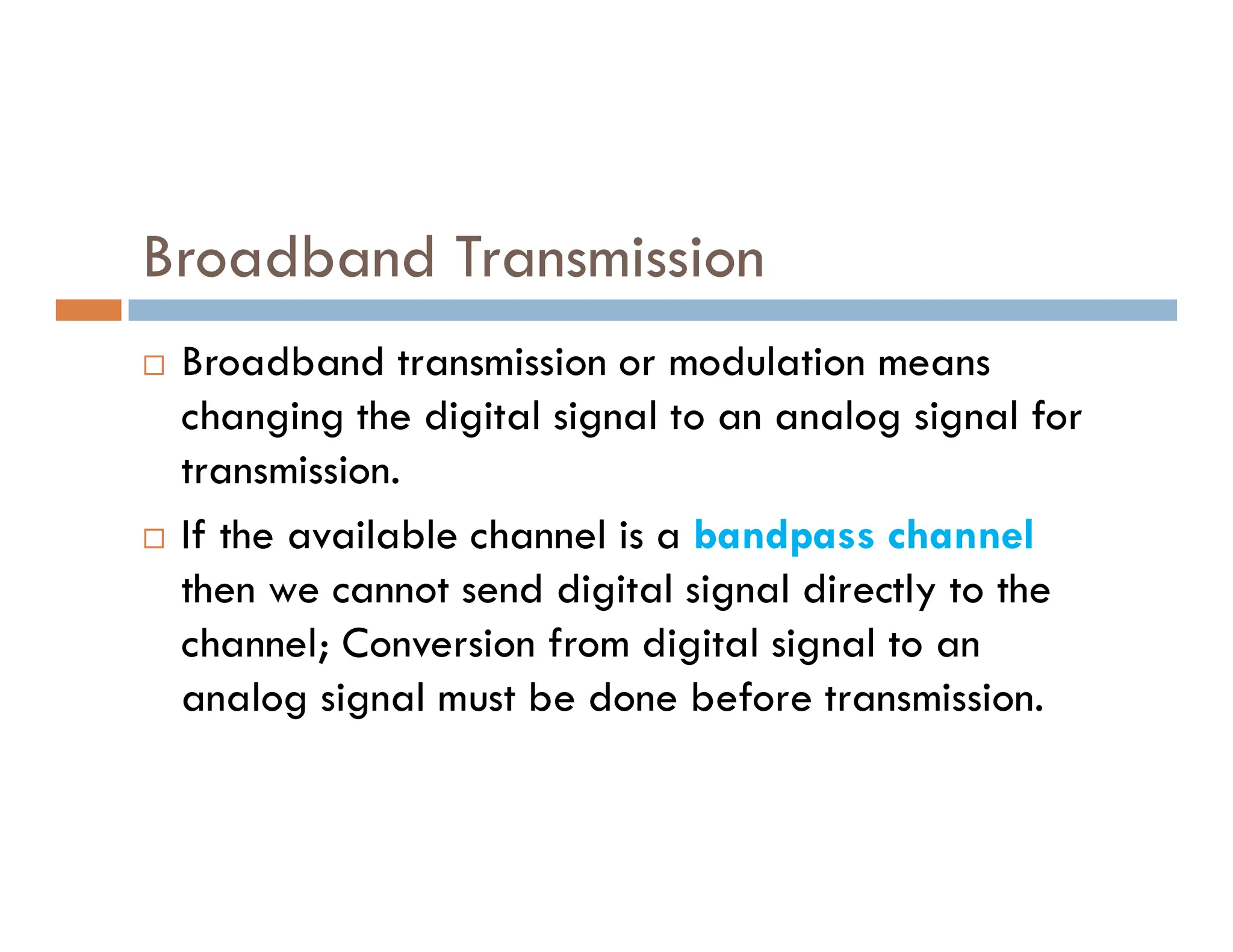 Broadband Transmission  Broadband transmission or modulation means changing the digital signal to an analog signal for transmission. transmission.  If the available channel is a bandpass channel then we cannot send digital signal directly to the channel; Conversion from digital signal to an analog signal must be done before transmission. 