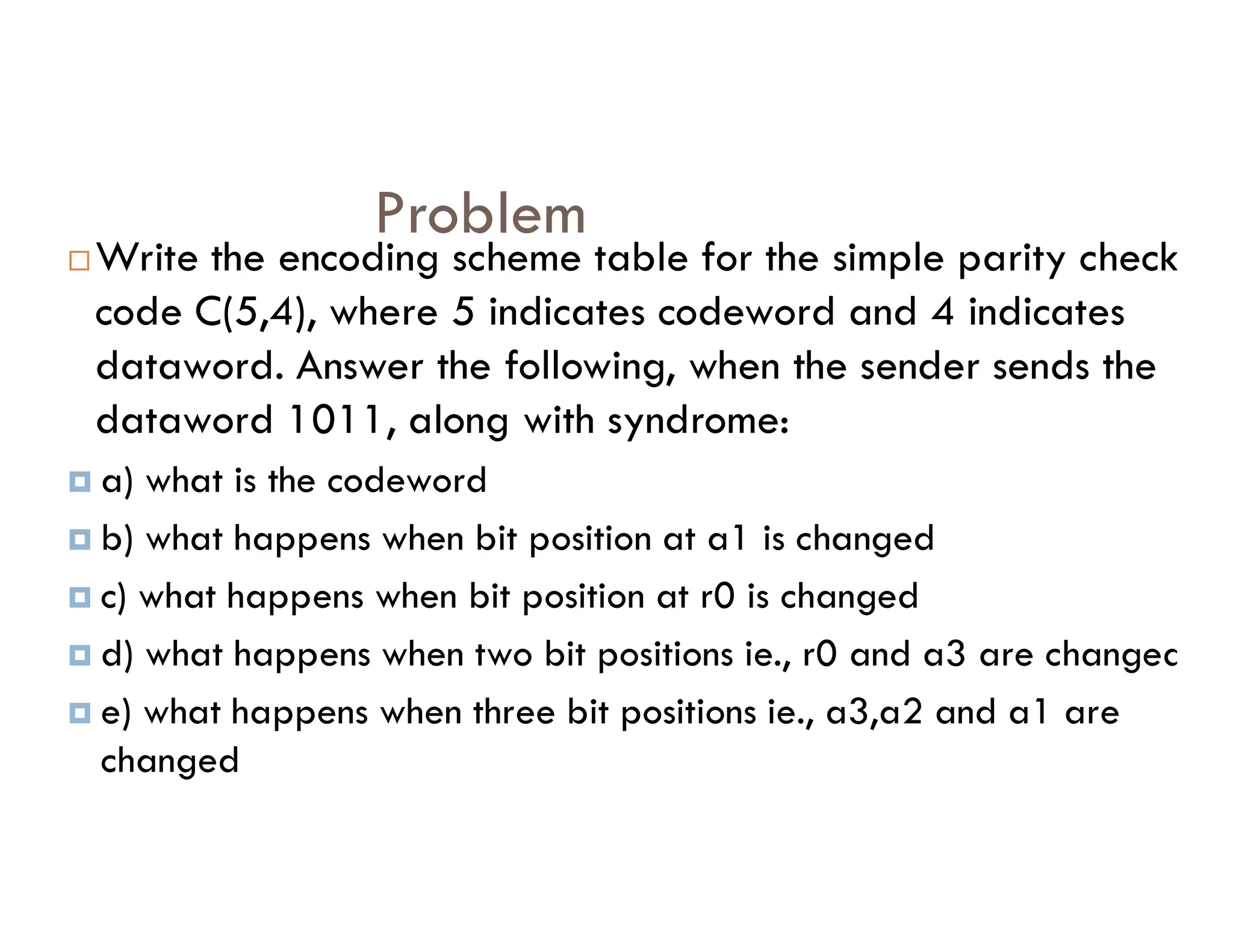 Problem Write the encoding scheme table for the simple parity check code C(5,4), where 5 indicates codeword and 4 indicates dataword. Answer the following, when the sender sends the dataword 1011, along with syndrome:  a) what is the codeword  a) what is the codeword  b) what happens when bit position at a1 is changed  c) what happens when bit position at r0 is changed  d) what happens when two bit positions ie., r0 and a3 are changed  e) what happens when three bit positions ie., a3,a2 and a1 are changed 