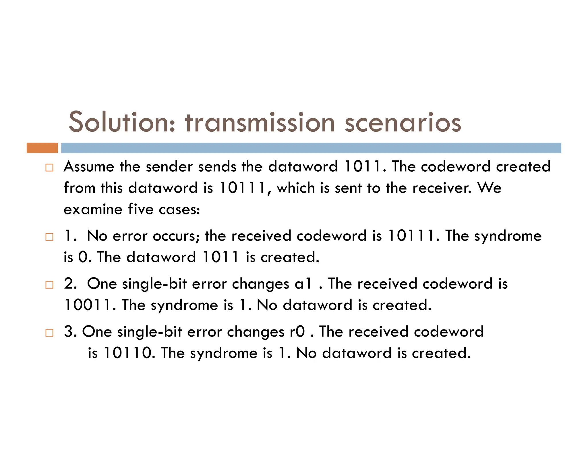 Solution: transmission scenarios  Assume the sender sends the dataword 1011. The codeword created from this dataword is 10111, which is sent to the receiver. We examine five cases: 1. No error occurs; the received codeword is 10111. The syndrome  1. No error occurs; the received codeword is 10111. The syndrome is 0. The dataword 1011 is created.  2. One single-bit error changes a1 . The received codeword is 10011. The syndrome is 1. No dataword is created.  3. One single-bit error changes r0 . The received codeword is 10110. The syndrome is 1. No dataword is created. 