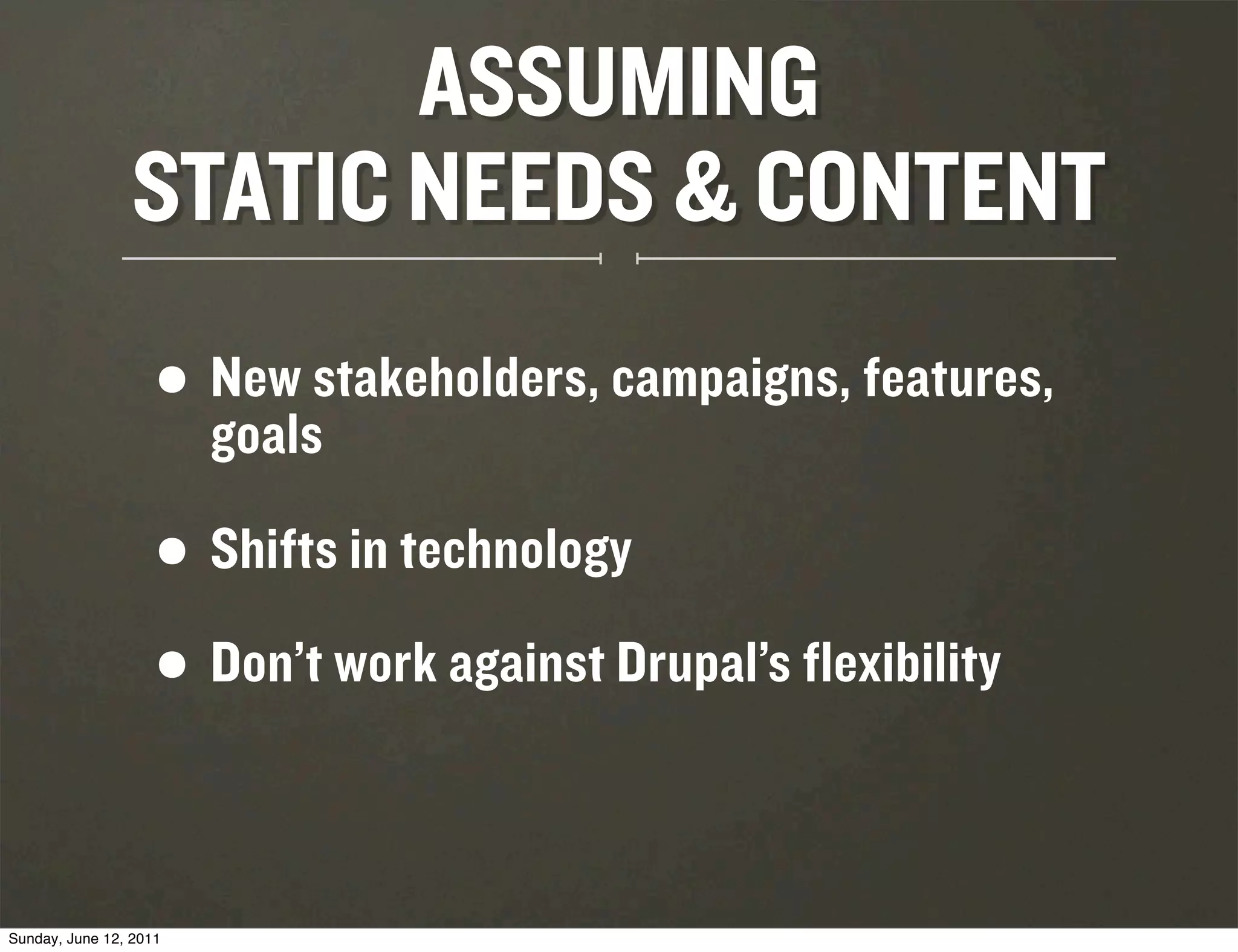 ASSUMING
                 STATIC NEEDS & CONTENT
                    • New stakeholders, campaigns, features,
                      goals

                    •   Shifts in technology

                    • Don’t work against Drupal’s flexibility

Sunday, June 12, 2011
 