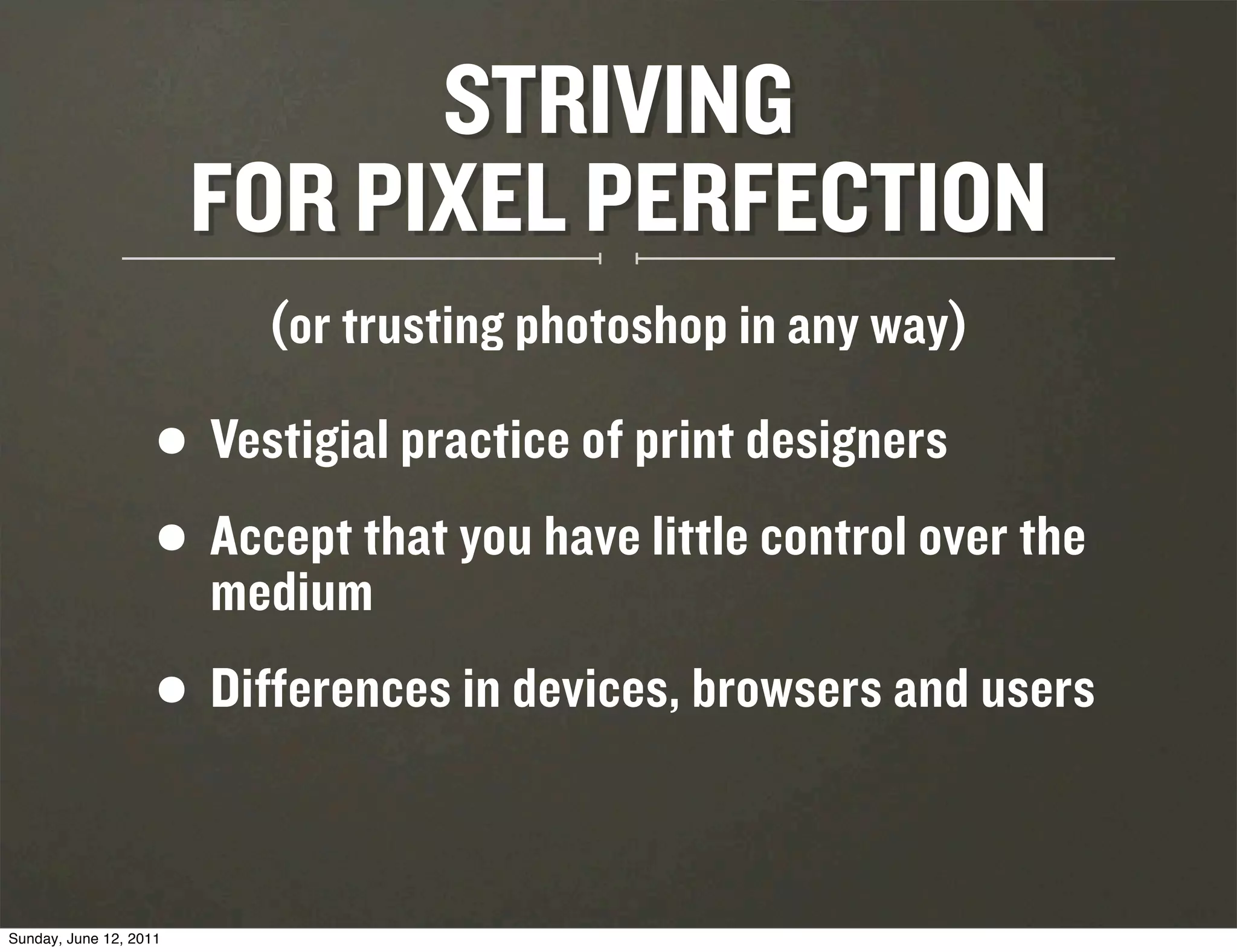 STRIVING
                        FOR PIXEL PERFECTION
                          (or trusting photoshop in any way)

                    •   Vestigial practice of print designers
                    • medium
                      Accept that you have little control over the

                    • Differences in devices, browsers and users

Sunday, June 12, 2011
 