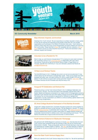 DC Community Newsletter                                                                      March 2010

                               Stay Informed, Inspired, and Involved

                               Greetings from Youth Venture!  We are responding to countless requests to share update
                               on how we are inspiring and supporting young people to lead their own civic-minded
                               organizations and businesses in the District of Columbia metro area.  Youth Venture is 
                               excited to share news about how young Changemakers are taking initiative and improving
                               their communities. Please feel free to share the newsletter with your networks, or let us
                               know if there's anyone you think should be receiving it!  Thanks and remember to stay 
                               informed, inspired, and involved!



                               Volunteer to be a Panelist for YV

                               Want to help our youth become changemakers? YV is looking for some adult volunteers
                               who would like to serve on our community panel in collaboration with Learn Serve
                               International. Panel will be held at the School Without Walls in Foggy Bottom on
                               Thursday, April 8th from 5:00-8:00 pm. If you are interested, please email Rachel at
                               yvdc@youthventure.org.



                               12 New Local Venture Teams

                               The Fall 2009 Dream It. Do It. Challenge has come to an end and we welcomed 12 new
                               venture teams into the "Everyone a Changemaker" world.  These young people have been 
                               equipped with skills, tools, and seed funding of $1,000 to create change in DC and as
                               always YV will continue to support them as they grow their Ventures. Learn more about o
                               12 newest Ventures and the incredible work they are doing in DC.




                               Inaugural YV Celebration and Venture Fair

                               Thanks for joining us at the Youth Venture Dream It. Do It. Challenge Celebration and
                               Venture Fair in January. The event took place at the beautifully restored North Hall of
                               Eastern Market and featured a showcase of our newest cohort of Changemakers joined by
                               seasoned Youth Venturers that have been leading change around the DC Metropolitan Are
                               The Venture Fair not only provided an opportunity for Venturers to highlight their
                               organizations, but also contributed to our efforts to continue building a global network of lik
                               minded young changemakers.


                               DC Area College Students Participate in First StartUp Scramble

                               Imagine 60+ college students from universities throughout greater DC coming together for
                               weekend to develop and launch social Ventures. The last weekend in January, YV hosted
                               the first StartUp Scramble in partnership with Young Impact.  The StartUp Scramble is an
                               intensive weekend-long Venture incubator where teams of college students emerge with
                               sustainable Ventures aimed to address some of the most pressing social issues.  The firs
                               StartUp Scramble was a huge success and launched 12 Venture teams.


                               Youth Venture Featured on Starbucks' Homepage

                               We partnered with GOOD Magazine to produce a 3-minute video that describes the work
                               Youth Venture does worldwide through the example of Alex Lek and his Venture team
                               Blockrockers in Seattle.  These young people use the art of break-dancing to raise money
                               and awareness for Invisible Children in Uganda.  The video has been featured on Starbuck
                               Homepage for the past six weeks and you can check out the impressive Venture story
                               here.



                               Save the Date Youth Venture Happy Hour

                               Mark your calendar for the Youth Venture Happy Hour on April 1st.  We will be spending a
 