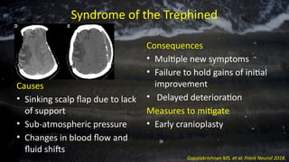 Syndrome of the Trephined
Causes
• Sinking scalp flap due to lack
of support
• Sub-atmospheric pressure
• Changes in blood flow and
fluid shifts
Consequences
• Multiple new symptoms
• Failure to hold gains of initial
improvement
• Delayed deterioration
Measures to mitigate
• Early cranioplasty
Gopalakrishnan MS, et al. Front Neurol 2018.
 