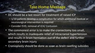 Take Home Message
• DC should be a last resort for treatment of raised ICP
– 1/10 patients develop a complication for which additional medical or
neurosurgical intervention is required
– Consider EVD, removal of ICH/ Contusion
• The commonest error is to make the craniectomy too small,
which results in inadequate relief of intracranial hypertension
and results in brain herniation out of the defect and further
secondary brain injury
• Cranioplasty should be done as soon as brain swelling subsides
 