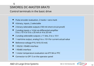 s
13
SIMOREG DC-MASTER 6RA70
A&D LD Large Drive Systems A&D LD I SOA Workshop 2002
Control terminals in the basic drive
 Pulse encoder evaluation, 2 tracks + zero mark
 4 binary, inputs, 2 selectable
 2 binary selectable outputs (100 mA short-circuit proof)
 2 analog inputs ± 14 bit via differential amplifier
0 to ± 10 V or 0 to ± 20 mA or 4 to 20 mA
 2 analog selectable outputs ± 11 bits, 0 to ± 10 V
 1 real-time output, analog 0 to ± 10 V for current actual value
 Reference voltage P10, N10 (10 mA)
 1 RS232 / RS485 interface
 1 RS485 interface
 1 motor temperature evaluation via KTY 84 or PTC
 Connector to OP1 S on the operator panel
 