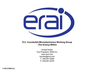 D.C. Counterfeit Microelectronics Working Group
-The Enemy Within
Kristal Snider
Vice President, ERAI Inc.
www.erai.com
ksnider@erai.com
T: 239-261-6268
F: 239-261-9379

© 2012 ERAI Inc.

 