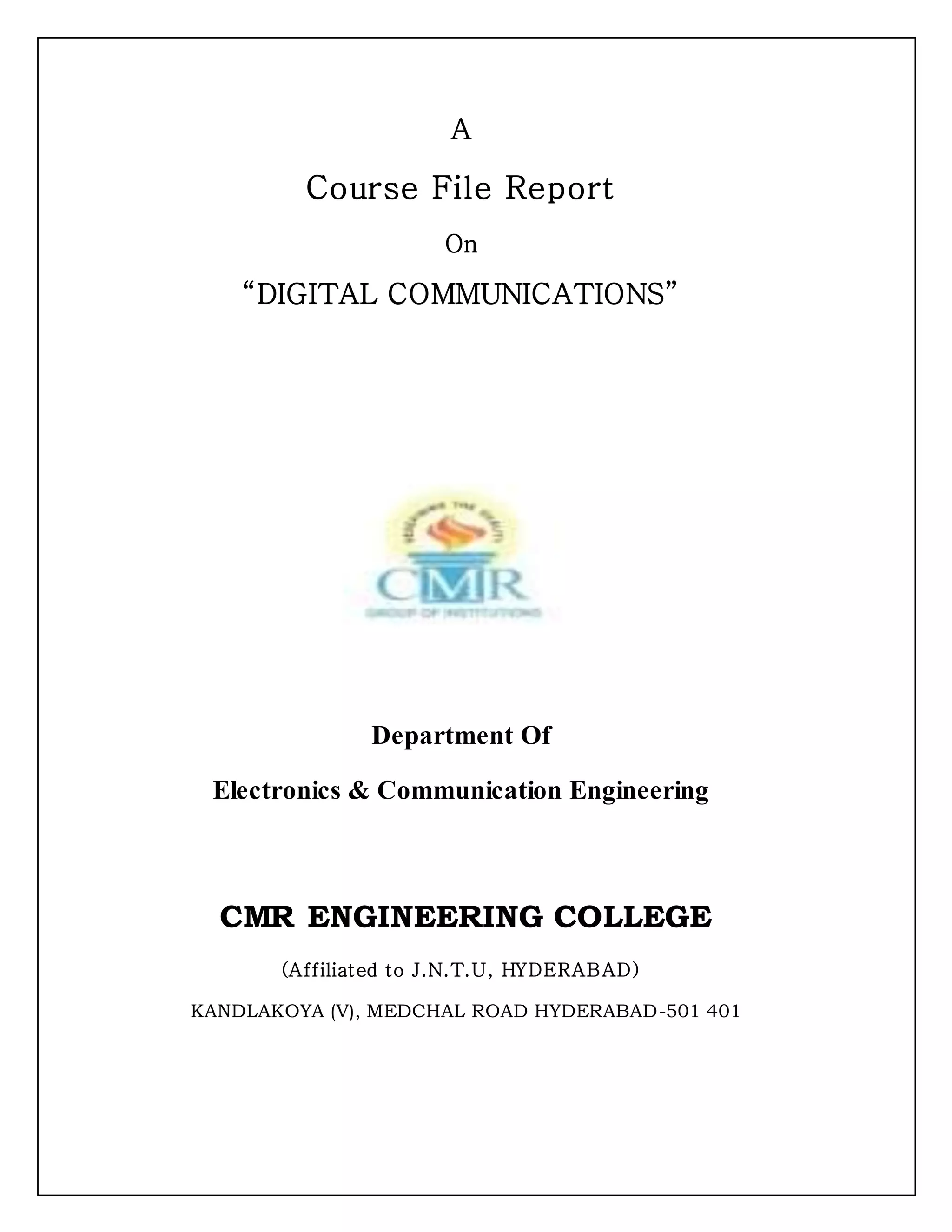 A
Course File Report
On
“DIGITAL COMMUNICATIONS”
Department Of
Electronics & Communication Engineering
CMR ENGINEERING COLLEGE
(Affiliated to J.N.T.U, HYDERABAD)
KANDLAKOYA (V), MEDCHAL ROAD HYDERABAD-501 401
 