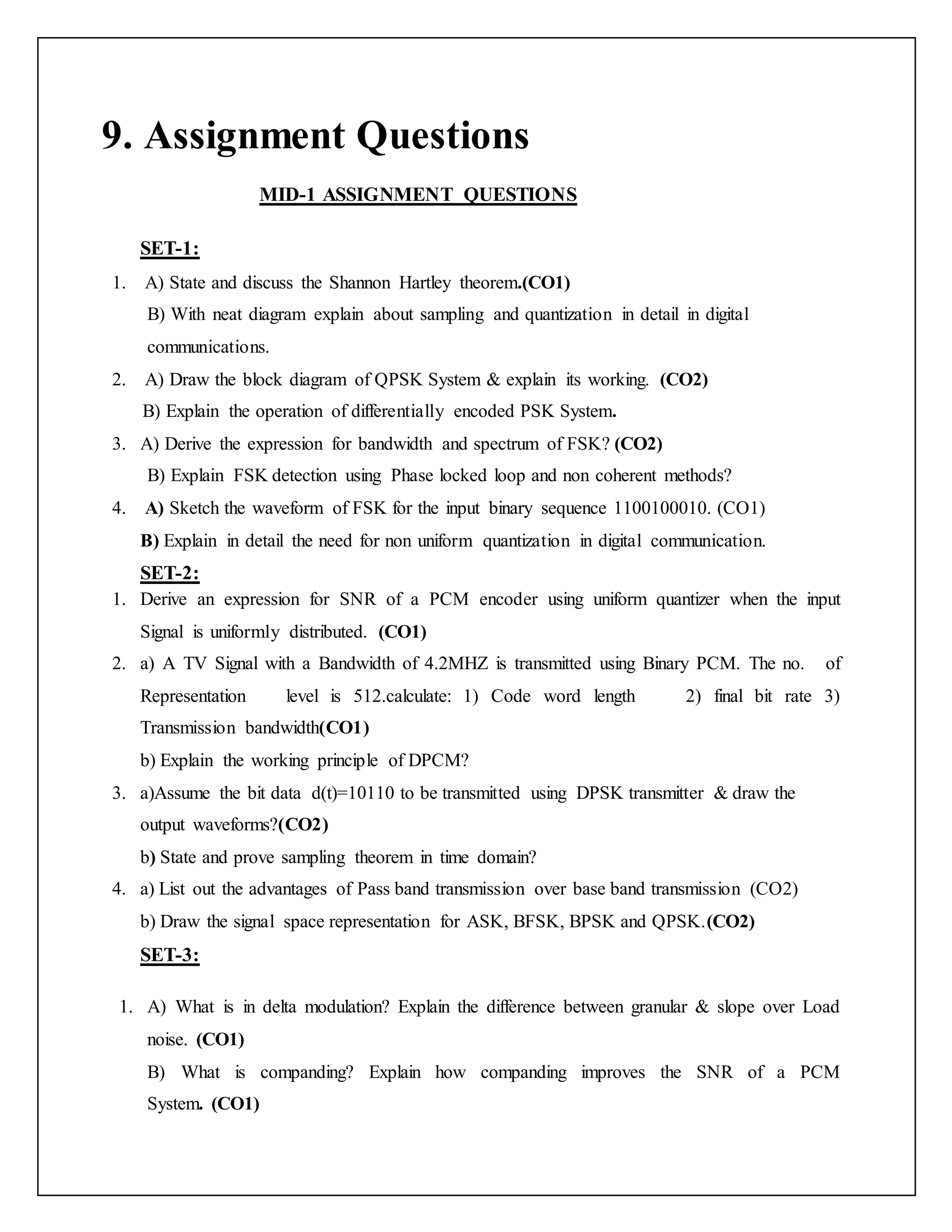 9. Assignment Questions
MID-1 ASSIGNMENT QUESTIONS
SET-1:
1. A) State and discuss the Shannon Hartley theorem.(CO1)
B) With neat diagram explain about sampling and quantization in detail in digital
communications.
2. A) Draw the block diagram of QPSK System & explain its working. (CO2)
B) Explain the operation of differentially encoded PSK System.
3. A) Derive the expression for bandwidth and spectrum of FSK? (CO2)
B) Explain FSK detection using Phase locked loop and non coherent methods?
4. A) Sketch the waveform of FSK for the input binary sequence 1100100010. (CO1)
B) Explain in detail the need for non uniform quantization in digital communication.
SET-2:
1. Derive an expression for SNR of a PCM encoder using uniform quantizer when the input
Signal is uniformly distributed. (CO1)
2. a) A TV Signal with a Bandwidth of 4.2MHZ is transmitted using Binary PCM. The no. of
Representation level is 512.calculate: 1) Code word length 2) final bit rate 3)
Transmission bandwidth(CO1)
b) Explain the working principle of DPCM?
3. a)Assume the bit data d(t)=10110 to be transmitted using DPSK transmitter & draw the
output waveforms?(CO2)
b) State and prove sampling theorem in time domain?
4. a) List out the advantages of Pass band transmission over base band transmission (CO2)
b) Draw the signal space representation for ASK, BFSK, BPSK and QPSK.(CO2)
SET-3:
1. A) What is in delta modulation? Explain the difference between granular & slope over Load
noise. (CO1)
B) What is companding? Explain how companding improves the SNR of a PCM
System. (CO1)
 