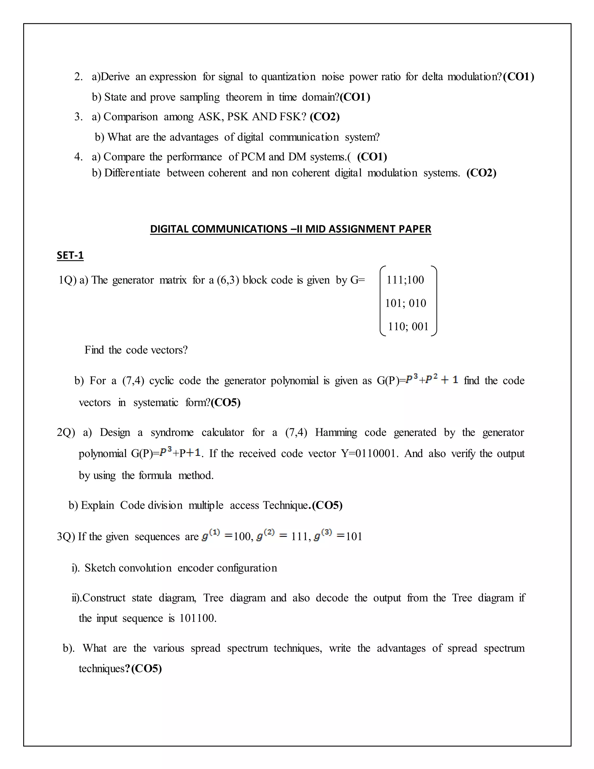 2. a)Derive an expression for signal to quantization noise power ratio for delta modulation?(CO1)
b) State and prove sampling theorem in time domain?(CO1)
3. a) Comparison among ASK, PSK AND FSK? (CO2)
b) What are the advantages of digital communication system?
4. a) Compare the performance of PCM and DM systems.( (CO1)
b) Differentiate between coherent and non coherent digital modulation systems. (CO2)
DIGITAL COMMUNICATIONS –II MID ASSIGNMENT PAPER
SET-1
1Q) a) The generator matrix for a (6,3) block code is given by G= 111;100
101; 010
110; 001
Find the code vectors?
b) For a (7,4) cyclic code the generator polynomial is given as G(P)= + find the code
vectors in systematic form?(CO5)
2Q) a) Design a syndrome calculator for a (7,4) Hamming code generated by the generator
polynomial G(P)= +P . If the received code vector Y=0110001. And also verify the output
by using the formula method.
b) Explain Code division multiple access Technique.(CO5)
3Q) If the given sequences are 100, 111, 101
i). Sketch convolution encoder configuration
ii).Construct state diagram, Tree diagram and also decode the output from the Tree diagram if
the input sequence is 101100.
b). What are the various spread spectrum techniques, write the advantages of spread spectrum
techniques?(CO5)
 