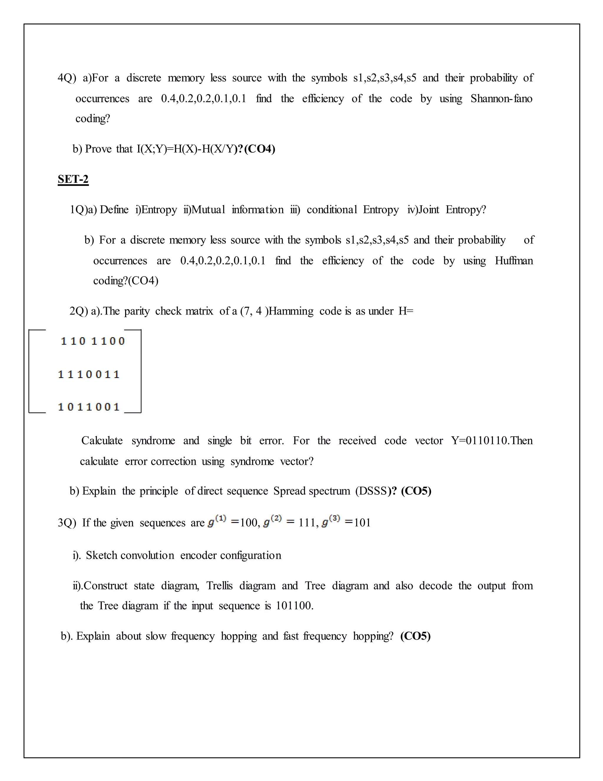 4Q) a)For a discrete memory less source with the symbols s1,s2,s3,s4,s5 and their probability of
occurrences are 0.4,0.2,0.2,0.1,0.1 find the efficiency of the code by using Shannon-fano
coding?
b) Prove that I(X;Y)=H(X)-H(X/Y)?(CO4)
SET-2
1Q)a) Define i)Entropy ii)Mutual information iii) conditional Entropy iv)Joint Entropy?
b) For a discrete memory less source with the symbols s1,s2,s3,s4,s5 and their probability of
occurrences are 0.4,0.2,0.2,0.1,0.1 find the efficiency of the code by using Huffman
coding?(CO4)
2Q) a).The parity check matrix of a (7, 4 )Hamming code is as under H=
Calculate syndrome and single bit error. For the received code vector Y=0110110.Then
calculate error correction using syndrome vector?
b) Explain the principle of direct sequence Spread spectrum (DSSS)? (CO5)
3Q) If the given sequences are 100, 111, 101
i). Sketch convolution encoder configuration
ii).Construct state diagram, Trellis diagram and Tree diagram and also decode the output from
the Tree diagram if the input sequence is 101100.
b). Explain about slow frequency hopping and fast frequency hopping? (CO5)
 