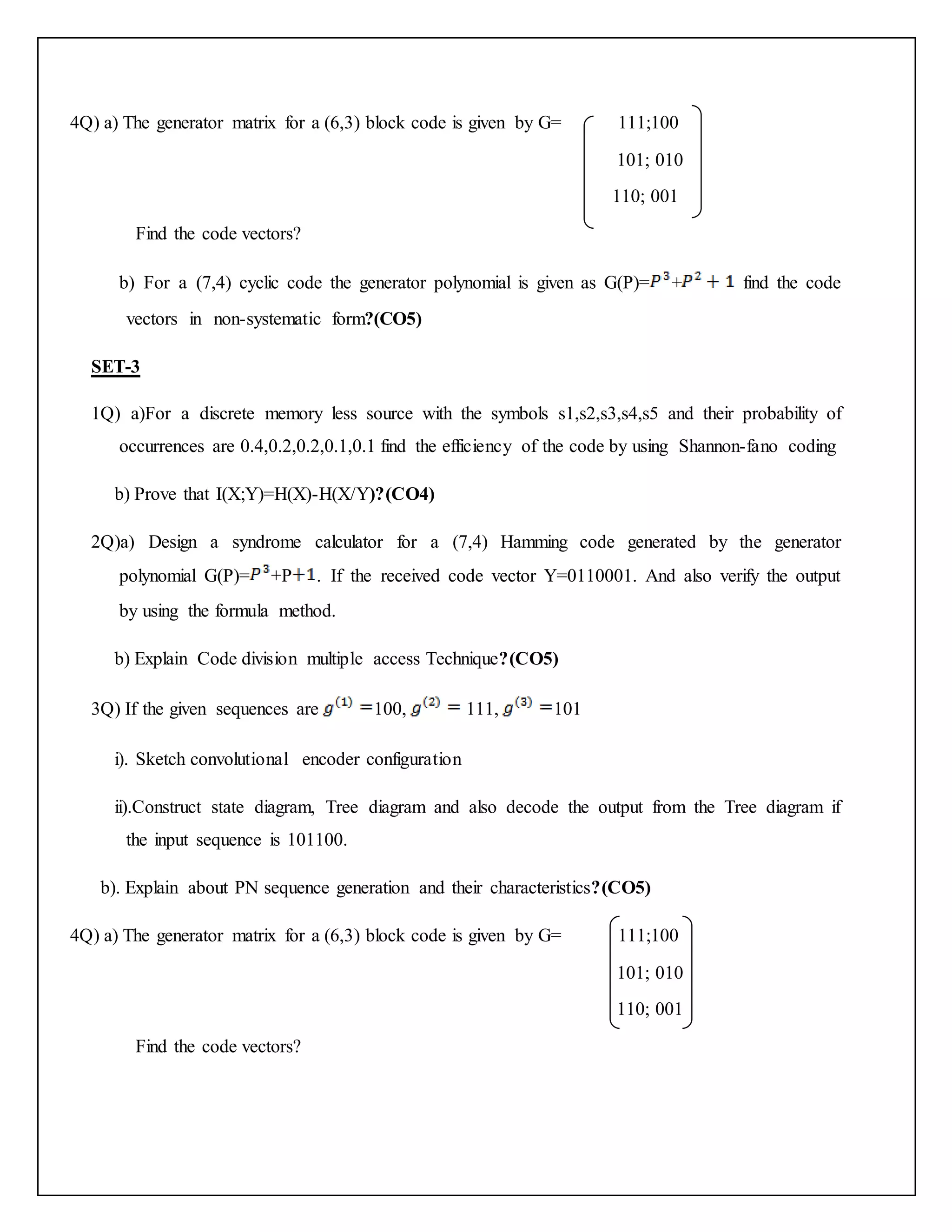 4Q) a) The generator matrix for a (6,3) block code is given by G= 111;100
101; 010
110; 001
Find the code vectors?
b) For a (7,4) cyclic code the generator polynomial is given as G(P)= + find the code
vectors in non-systematic form?(CO5)
SET-3
1Q) a)For a discrete memory less source with the symbols s1,s2,s3,s4,s5 and their probability of
occurrences are 0.4,0.2,0.2,0.1,0.1 find the efficiency of the code by using Shannon-fano coding
b) Prove that I(X;Y)=H(X)-H(X/Y)?(CO4)
2Q)a) Design a syndrome calculator for a (7,4) Hamming code generated by the generator
polynomial G(P)= +P . If the received code vector Y=0110001. And also verify the output
by using the formula method.
b) Explain Code division multiple access Technique?(CO5)
3Q) If the given sequences are 100, 111, 101
i). Sketch convolutional encoder configuration
ii).Construct state diagram, Tree diagram and also decode the output from the Tree diagram if
the input sequence is 101100.
b). Explain about PN sequence generation and their characteristics?(CO5)
4Q) a) The generator matrix for a (6,3) block code is given by G= 111;100
101; 010
110; 001
Find the code vectors?
 
