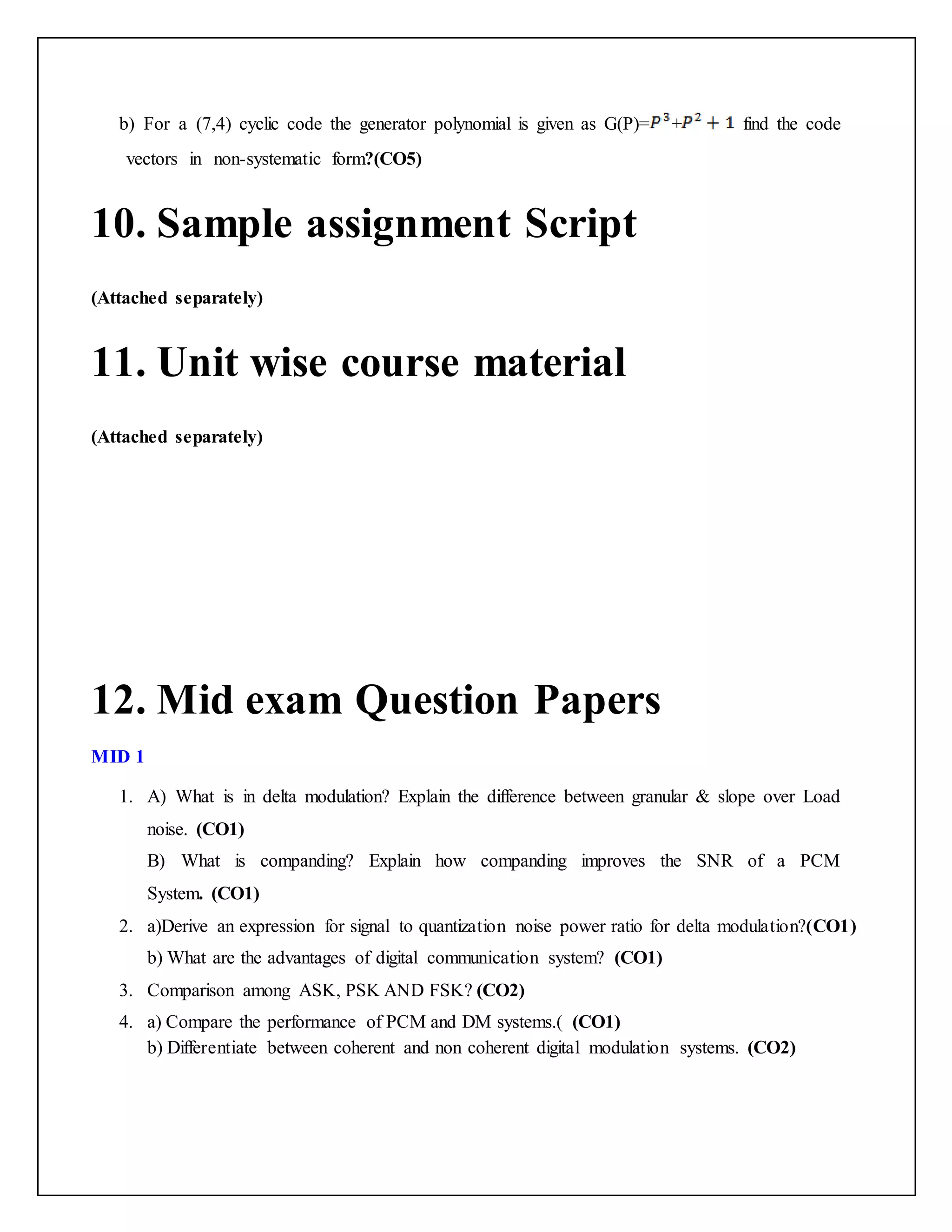 b) For a (7,4) cyclic code the generator polynomial is given as G(P)= + find the code
vectors in non-systematic form?(CO5)
10. Sample assignment Script
(Attached separately)
11. Unit wise course material
(Attached separately)
12. Mid exam Question Papers
MID 1
1. A) What is in delta modulation? Explain the difference between granular & slope over Load
noise. (CO1)
B) What is companding? Explain how companding improves the SNR of a PCM
System. (CO1)
2. a)Derive an expression for signal to quantization noise power ratio for delta modulation?(CO1)
b) What are the advantages of digital communication system? (CO1)
3. Comparison among ASK, PSK AND FSK? (CO2)
4. a) Compare the performance of PCM and DM systems.( (CO1)
b) Differentiate between coherent and non coherent digital modulation systems. (CO2)
 
