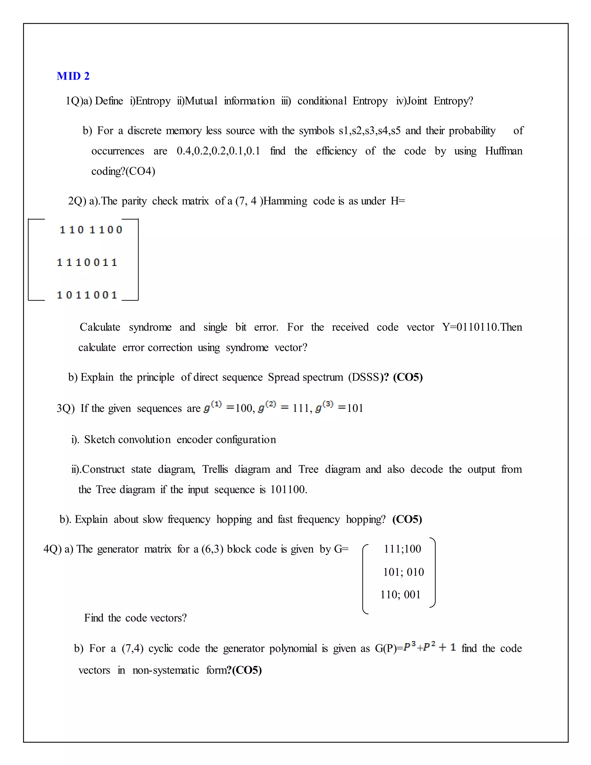 MID 2
1Q)a) Define i)Entropy ii)Mutual information iii) conditional Entropy iv)Joint Entropy?
b) For a discrete memory less source with the symbols s1,s2,s3,s4,s5 and their probability of
occurrences are 0.4,0.2,0.2,0.1,0.1 find the efficiency of the code by using Huffman
coding?(CO4)
2Q) a).The parity check matrix of a (7, 4 )Hamming code is as under H=
Calculate syndrome and single bit error. For the received code vector Y=0110110.Then
calculate error correction using syndrome vector?
b) Explain the principle of direct sequence Spread spectrum (DSSS)? (CO5)
3Q) If the given sequences are 100, 111, 101
i). Sketch convolution encoder configuration
ii).Construct state diagram, Trellis diagram and Tree diagram and also decode the output from
the Tree diagram if the input sequence is 101100.
b). Explain about slow frequency hopping and fast frequency hopping? (CO5)
4Q) a) The generator matrix for a (6,3) block code is given by G= 111;100
101; 010
110; 001
Find the code vectors?
b) For a (7,4) cyclic code the generator polynomial is given as G(P)= + find the code
vectors in non-systematic form?(CO5)
 