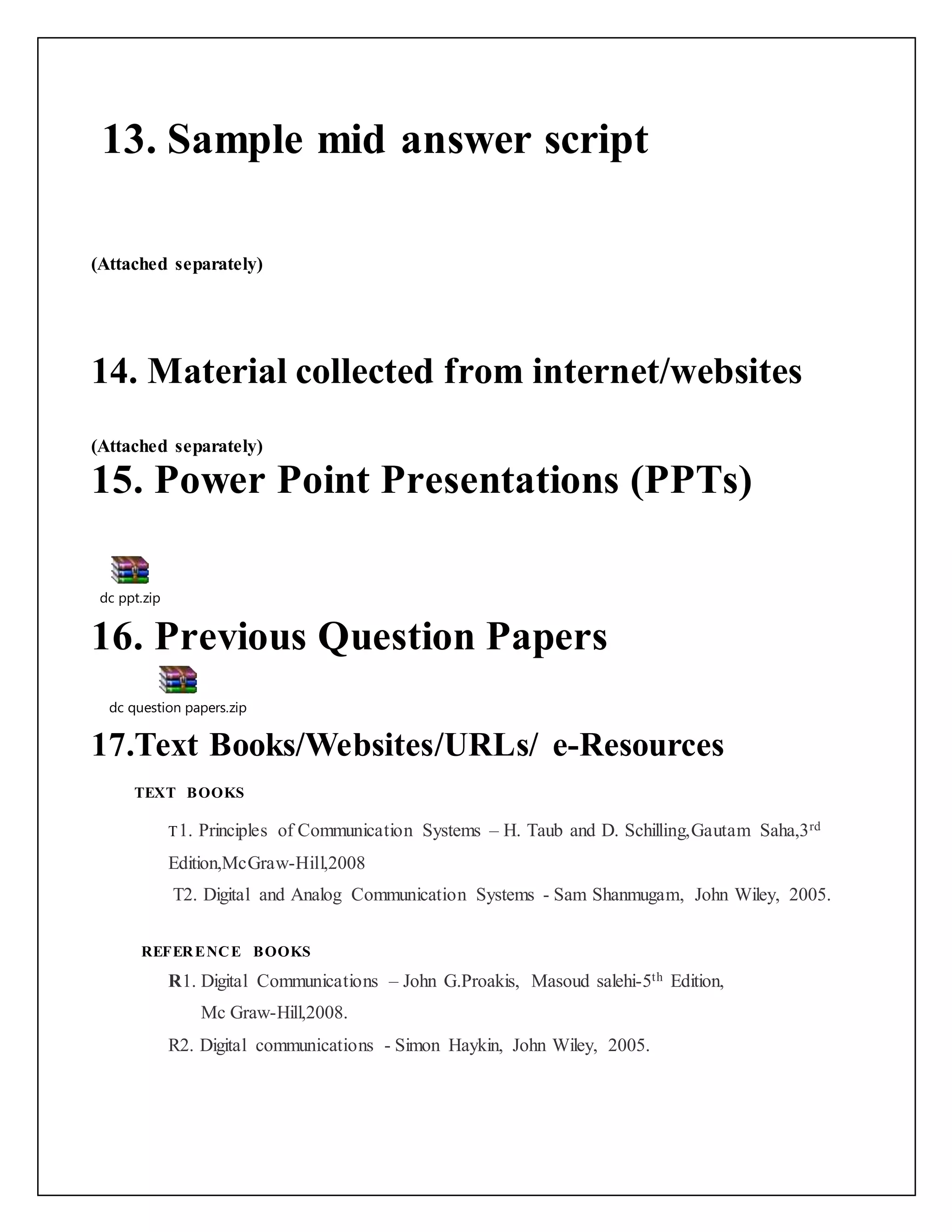 13. Sample mid answer script
(Attached separately)
14. Material collected from internet/websites
(Attached separately)
15. Power Point Presentations (PPTs)
dc ppt.zip
16. Previous Question Papers
dc question papers.zip
17.Text Books/Websites/URLs/ e-Resources
TEXT BOOKS
T1. Principles of Communication Systems – H. Taub and D. Schilling,Gautam Saha,3rd
Edition,McGraw-Hill,2008
T2. Digital and Analog Communication Systems - Sam Shanmugam, John Wiley, 2005.
REFERENCE BOOKS
R1. Digital Communications – John G.Proakis, Masoud salehi-5th Edition,
Mc Graw-Hill,2008.
R2. Digital communications - Simon Haykin, John Wiley, 2005.
 